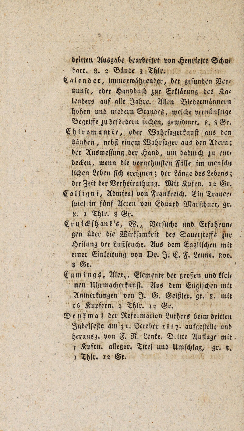 Hütten 20iöga6e bearbeitet von ^entfette @d)tt* Bart. 8. 2 SSdnbe 3 ^6U*. Cafenbcr, tmmcrtvd^tcnbet^ bet* gefunbcn S3ctv tmnft, obet* J&anbbud) $ut* <£rfldrung bc3 Sva/ Ienbet’3 auf alle 3flH‘v. 2füen S3>iebermdnnern fyofeen unb niebevu ©taubem, tveld)e vernünftige ^gtiffejubefbtbern (udjen, getvibmcL 8, 8 @r. EI) i r om «nt ie, ober SBaf)rfaget’funft aus beti Banben, ncB$ einem SBaijrfagce aus ben 2Cbei*n; bet* 2iu0mefjung ber Jpanb, um baburd) $u ent« Detfen, tvenn bie vorneHmlen gatte im menfef)* Heften Sc&en fteft ereignen ; bet Sange be^Se&enö; bergeit Öer SSerfteiratftung. 93Ht ^pfyn. 12 @5 r. CoHigni, 2(bmiral von granfreieft. Ein Trauer/ fptel tri fünf 2[cten von Ebuarö COtarfdjner, 90. 8. I 8 ©t% E r u icf fft an f5-$, SB, $ SSerfucfte unb Etfaftrun/ gen übet* bie SBirffamfcit beö 0auer|loff£ £ue «Oetfung bet* Sujifeucfte, 2Cu^ bem (Sngltfcf)ett mit einet* Einleitung von Py. 3. E. g. Seune. 8vo, $ E5r« Eumtng^, 200,1%, Elemente bei* großen uhb Ueit neu Uftrmacftei fünft 2(u6 lern Engifcftcn mit 20imerhrngen von 3* Q>. ©eißler. gt*. 8. mit 16 Tupfern, 2 ^ftir, 12 ©r. IDenfma ( ber 9\cfoimaticn Sutfter£ Beim brieten 3ubclfeftc dm 31. October 1817. aufgeftettt unb fterau^g. von g. 9t Senfe. ®ritte 2fufTagc mit 7 Äpfttt. attegot% $itd unb Umfcftlag, gt*. t»