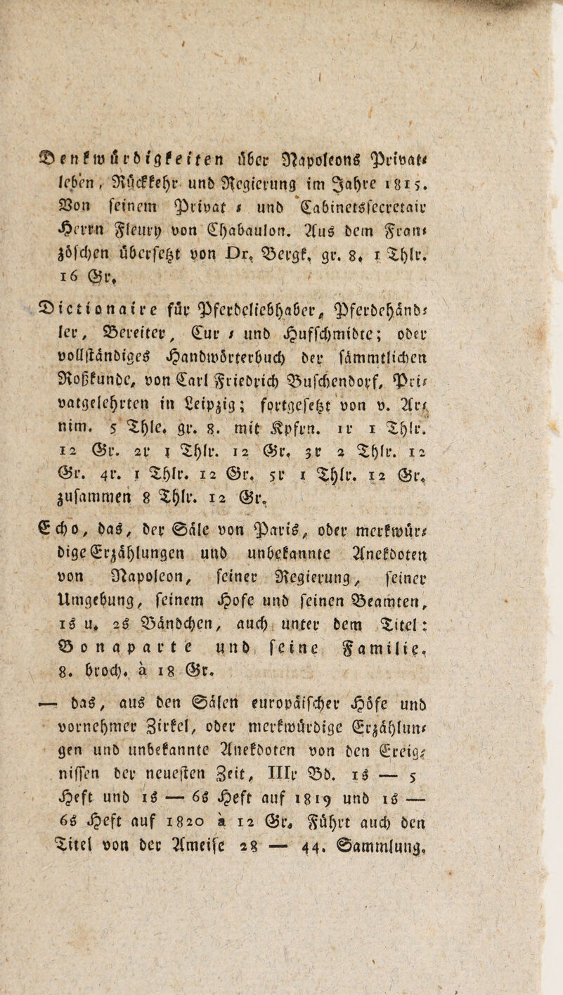 leben, 9iu<ffel)r unb Regierung im Saljve 1815♦ 23on feinem privat i unb ^abinctöfccrctaii: »Oerm $feuvp von (£f)abaulon. 2fuS bem $ron* j6fd)en öberfefct von Dr, 33ergf, gr. 8* i XfeU** 16 , t Sictionaire fup ^ferbeliebljaöer, Qbferbefjdnb/ ler, bereiter, (Eur / unb dpuffdjmibte; ober volItfanbigeS *Oanbm5rter6ucf) bei* fdmmtlicben SJvoßknnbe, von (Earl $tiebricb Q5ufd)enbopf, *Pn/ vatgelefyrten in £eip$ig; fortgefefct von v. 2fr/ ttim. 5 ‘Sfjle» gr. e. mit ^pfrn. ir i ‘Sjlr. 12 Q$r. 2f ? 12 @5r, 3 t* 2 ‘SJjU*. 12 ©r. 4t*. i $5Ir. 12 ©r« st* i ^fr. 12 (&i\ $ufammen 8 ^(jlr. 12 @1% €d)o, baS, bey 0dle von QbariS, ober merfmur* bige(E*räd{jlungcn unb unbekannte 2fnckboten von Napoleon, feiner Regierung, feiner Umgebung, feinem ^>of^ ut^b feinen Beamten, iS u* 2S Q3dnbcben, and) unter bem titelt Ö 0 n a pa r t c unb feine § a m i 1 i e. 8» örodj« a 18 (Br. — baß, au$ ben 0a(en europaifeber Jpöfe unb vornehmer SUfcI, ober merfttJärbtge Sjrjäjjhm* gen unb unbekannte 2fnekbotcn von ben (Ereig/ niffen ber neueren Seit, Ille Q3b. iS — 5 Jjeft unb iS — 6S Jpeft auf 1819 unb iS — 6S «£eft auf 1820 a 12 (Br, $tif)rt aud) ben ‘Süef von bec 2fmeifc 28 — 44. 0ammlung,