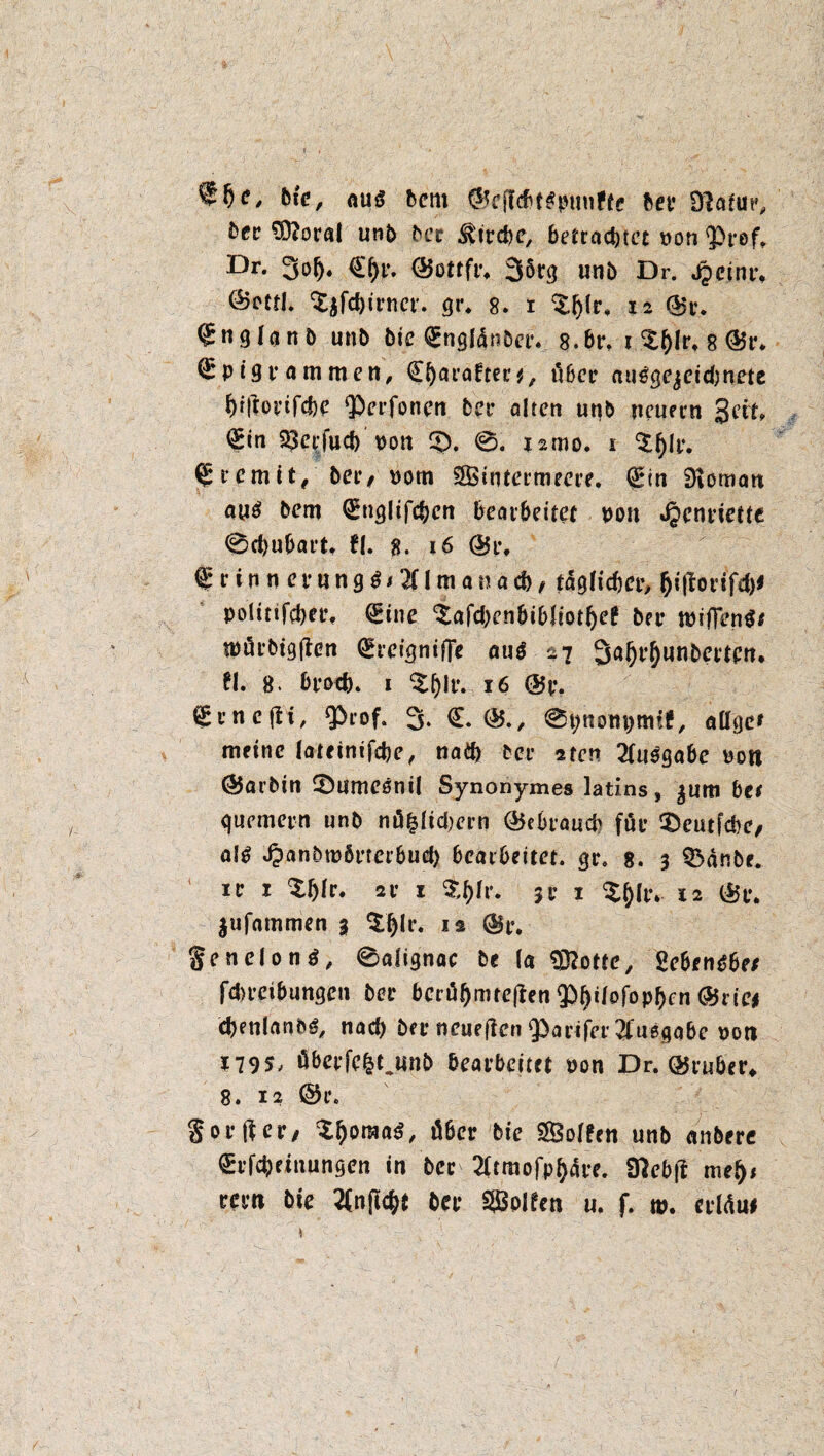 f *>e. Die, aus bcnt ©cficbt^punffe bee 9?aiur, kez $)?oral unb bcr Strebe, betrachtet non <Prof, £>**• 3of). €^r. (Bottfr* 35tr(j unb Dr. jpctnr, £$fd)inm'. gr. 8. t %l)lr. 12 ©r. ^nglanb unb bie (gnglänbet*. 8.br, 1 $()[rt 8 ®t\ (Epigrammen, (Efyaraften, über ait^gejeidjnete f)t|lorifd)e QOcrfonen bet* alten unb neuern Seit, (gin ^etrjuef) von 3). @. ismo. 1 $f)lr. (Eternit, bet*/ Dom SBintermeere. (£in Dtorrxm aus bem (Englifcbcn bearbeitet pon Henriette 0d)ubart. fl. g. 16 ©t% frinnerung^ilmanad), täglicher, polinfeber. (Eine ^afdxnbibfiotljef bei* tpiffenS* tpürbigjlen QheignifTe oti^ 27 SäfH’Ounberten. fl. 8. bfod). 1 ^Ijlr. 16 ©p. (gcncfH, 9>rof. 3- €. ®., 0t;nom)mif, all ge* meine lateinifebe, nath bei* sten 2lu$gabc pon ©arbin ©umeönil Synonymes latins, jum bet quemern unb nö|lid)ern ©ebraueb für ^eutfcbc/ al$ Jpanbtpörrct’bud) bearbeitet, ge. 8. 3 $3dnbe. xe 1 $f)ie. 2V 1 je 1 X^lt*» 12 ©t\ $ufatnmen 3 $$lr. is ©r. §enelon$, 0alignac be (a SSflottc, gebende; fd>rctbungcn bet* bcrüfjmteften $)^lofopbcn (Stic* cbmlanbS, nad) ber neuejlen Qbarifer Ausgabe Poti x795/ äberfcfcUinb bearbeitet pon Dr. ©ruber* 8. 12 ©t*. Sorjler/ ^IjoraaS, über bie SÖoffen unb anbere €rfd)einungen in bec 2üraofpl)are. Sftebft mef)* rem bie 2(n[tcbt bet* Rolfen u. f. w. erldui