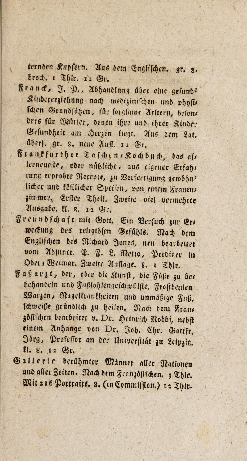 tcrnfeen Tupfern, 2luß bem ^ngftfc&en. $r. g. brocb. i 12 ©r. 3» ^. / 2(b!)anbfung dber eine gefunbe J?inbet*ctr$tef)ung nach mebi$inifcben- un6 pijpjt* febett ©runb|a£en, för fotgfame 2feltern, befon/ t>cvö für Butter, benen ißre unb t^rer ^inber ©cfunbi)eit am Jperjcn Hegt. Zw$ bem gaf. öbet-f. gt\ g# neue 2Infi. 12 ©r. ffranf fuft-^er $ a febe n j^oebbuch, ba£ af/ lerneuefle, ober nä&Ijc&C/ aus eigener €t’fa^/ lung erp 1*061e Dvecepte, SSeffertigung gewöhn* liebet* unb föfUicber @peifen, pon einem St'ancn/ jimmetv C£t*(ter ^beil, S^citc viel uerme^rte 2fu$gabe. fi. g. 12 ©r. , greunbfebaft mit ©oft, <£in SSeefucb |ue meefung beS edigiöfp ©efuijls. mact> bem <£nglifcf)en bet SHicbarb Sones, neu bearbeitet vom 2tbjunct. <S. §. 8. SRetto, $>rfbtgee in Obet’fSSBeimat% 3roeite Auflage, e. t $bfr- 8ußat,jt/ bee, ober bie ^unjl, bie Sub’e $u be/ beijanbeln unb Sugfobfengefcbirälitc, Srotfbeufcn SBat^en, fRagelfranfbeiten unb unmäßige foig, fcbmeige grünbticb $u feilen, 3?acb bem Sr an/ äöjlfcben bearbeitet p. Dr. Jpetntid; Üvobbi, nebjl einem ?fn(jange oon Dr. 3ob. ©ottfr, 35rg, Qbrofeffot’ an bet* Uniocrfität ju ßeip^ig, fl. 8, j2 ©r. ©aUet’ie berühmter Sftännep aHee Rationen unb aller Seiten. 9?ad>bem Sran$öftfcben. f ${jic. fflNt.ai«$omaiw, 8.(infymmifllon.)