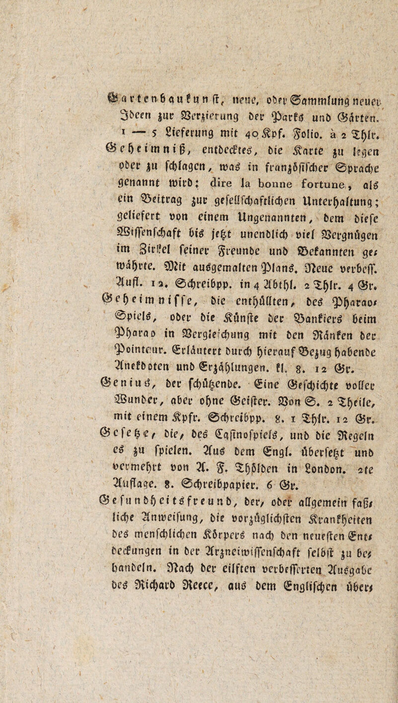 Üla r t e nbg u ? u n ft, neue, ober ©ammlung neuet %heen |ut 23er,$ierung Der fParf* unb hatten« i — 5 Lieferung mit 4Q$pf. $olio. ä 2 <Zf)lv. C&eheimniß, entbecFteg, bie ^arte $u legen ober |tt fchlagcn, tpa» in ftanjöfifchet 0ptache genannt tPitb* dire Ja bonne fortune, a($> ein Q3ei.trag $ut ge feüfd)aftltc&en Untethaltung; geliefert; non einem Ungenannten , bem biefe SSiffenfdjaft big je^t unenDJid) piel Vergnügen im Sjirlfel feinet greunbe unb S&efannten ge; tDafji’te. CDiit auögemalten $)lan^ dtfeue pepbefT. 2iufl. 12, 0c&teibpp. in 4 21btf)l. 2 ^Ir. 4 @5t. @ef)eininiffe, bie enthüllten, be$ <£>harao* 0pie!ö/ obet bie fünfte bet Q5anfiepS beim 9tyjarap in 23ergierchung mit ben hänfen bet sPointe;nr. (Sddutert burd) hierauf $5e$ug h^benbe 2lnefboten unb (Erklungen, tl 8. 12 (55t. ©enituj, bet febü^enbe. Qdne (55efd)icbte pollet Sßutibct, abet ohne <55eiftct. 58on 0. 2 ^heile, mit einem $pfe. 0cbmb'pp, 8. 1 'Zfyü'. 12 (55t, ^c)e^Cf btt/ be6 Caftnofptel^, unb bie Regeln e» $ti fpielen. 2iuß bem €ngl. übetfefct unb vermehrt pon 2f. thMben in Sonbon. 2te Auflage. 8. 0d)teibpapiei\ 6 (55t. ©efunbhcit^fteunb, bet/ obet allgemein faß* liehe Slntpeifung, bie por^ügliehjten &fan?hetteti be$ menfchltchen Körpers nad) ben neueflen ^nt; bedungen in bet tfrjneitpifienfehaft felbft $u 6e* banbeln. 3?acb bet eilften peibeffettcn 2fuegabe m 9Uch«tb SKcecc, autf bem <Snglifd;cit ühet*