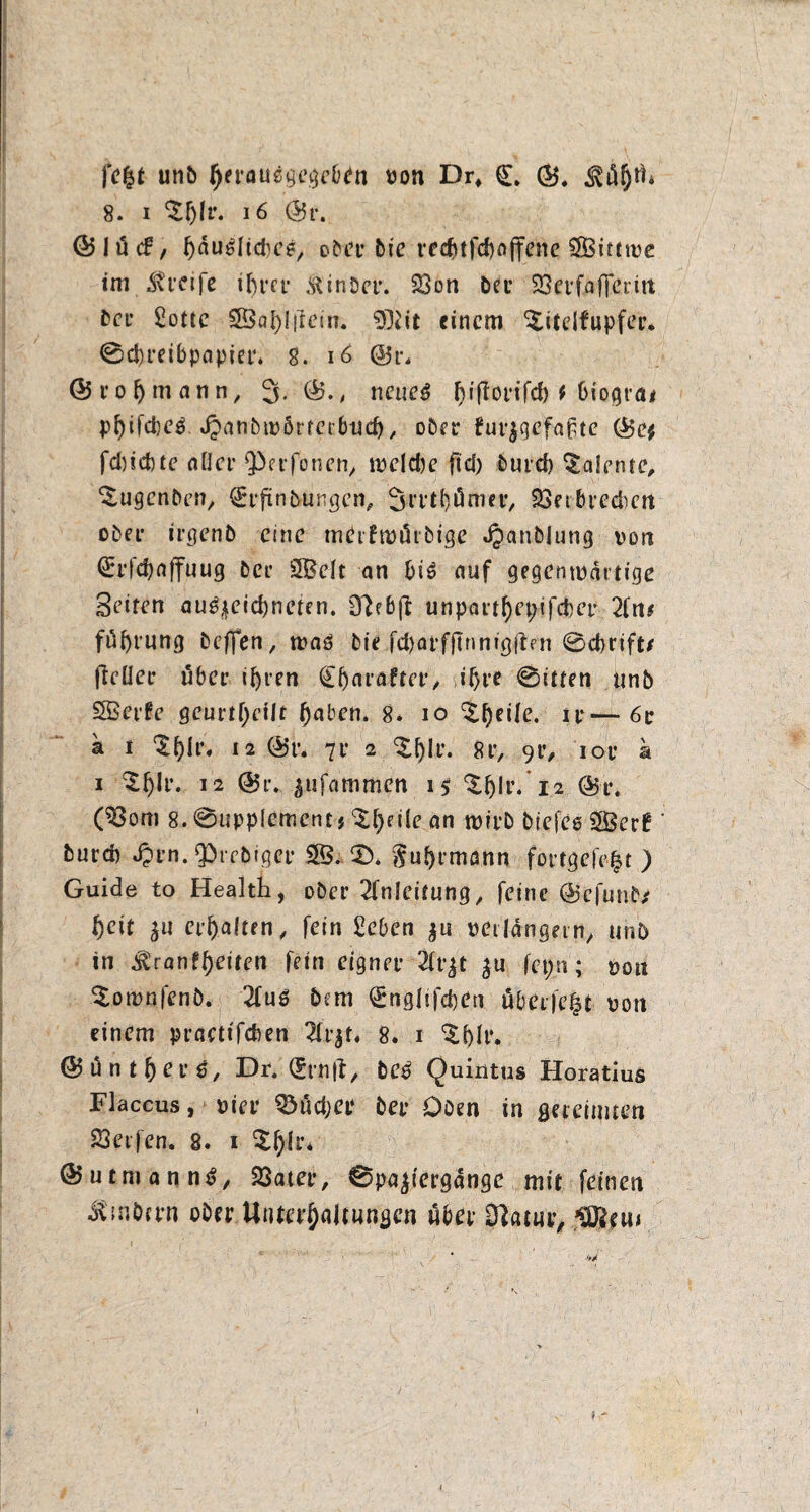 fe£t unb f)tva\i$$e$ef)in von Dr* (L ©, 8. i ‘Sfylr. 16 @r. ©lötf, hdu^Itcbee, D^ct’ bie vecf\tfd>offcnc ?S3tttu?c im Mvcife ibt*cr ßinber. Son bei- 33cvfaffctiit frei- Sötte 3BaI)!|letn. 93?it einem ^itelfupfer* 0d>reibpapiet\ 8. 16 ®r, Srojmann, 3. ©., neueä fyiftovifd) f biograt pfyifcbeß, Jpanbivörteebud), ober furjgefaßte ©e* fdnebte aller ^erfonen, meldje ftd) burd) Talente, ‘Sugcnben, (Erfmbungen, 3rrt{)ömer, Setbredien ober irgenb eine merfrotörbige Jpanblung von (Erfctyaffuug ber SB&elt an bis auf gegenwärtige Seiten au^eiebneten. ÜJebft unpartl)et;ifcber 2fn* füfyrung beflfen, tvaö bie fd)arf{tnnigften @d>tift/ fteüer übet* if)ren (Eljmafter, i^re @itten unb SBerfe geurteilt haben. 8. io ^peile. ir—6c k i %t)h\ 12 ©r. 7i* 2 %pli\ 8r, 9c, iov k i ^fjh’. 12 ©r. ^ufammen i$ ‘Sljlr. 12 ©r. (Som 8. @upplementj ^[)fi(e an wirb biefes 2Berf ' but'd) Jpi’n. Qbrcbiger 2B. 2). $uf)rmann fortgefe|t ) Guide to Health, ober Anleitung, feine ©efunb* t)cit £U er galten, fein Seben $u verlängern, unb in ^ranf^eiten fein eigner 2ft^t $u fepn; von Sotvnfenb. 2fuö bem (Engltfcben überfe|t von einem praettfeben 2lr$t. 8. 1 ^()Ir. ©untrere, Dr. (Ernjt, beß Quintus Horatius Flaccus, vier ^ödjer ber Oben in gereimten Seifen, 8. 1 ©utmanntj, Sater, 0pa$iergdnge mit feinen Ambern ober Unterhaltungen über 0}atur, 5Ö2eu*
