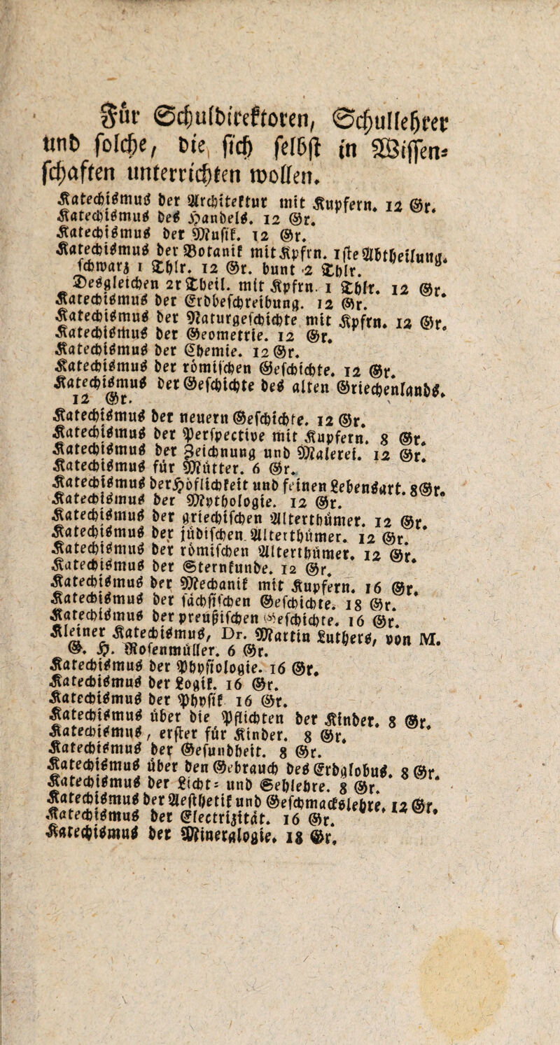 $ur (Scfjufbtreftoren, 0cfjulfe&rei: tinb folcfte, bie, fid) fefbfl in 5Sij[m* fcfjaftm tmtem'c^fen rooffcn. ■gatecbitfmutf ber Olrcbiteftut mit Tupfern* 12 @r. Äatecbttfmuä Detf j)anbel$. 12 ©r. Äatecbtämu* bet 9tfuftf. 12 ©r. *ota,f mitSpfrn. Tilcattficilmia. fcbroava 1 12 ®r. bunt -2 £bir. ©esgletcben 2r Stbeil. mit ßpfrn. i £&fr. 12 Äatecbttfmu* ber (grbbefcbretbung. 12 ©r. -Jatecbitfmutf ber 9?arurgefcbubte mit .ftpfrn* 12 ©r ÄatecbidrttuS bet ©eometrie. 12 ©r. ^atecpigmutf ber ©bemie. 12 ©r. ^atedugmuä ber romtfc&en ©efdjtcbte. 12 ®r ^12^ ©T* ***&efct)iä)te M alten ®ttecdeiraii>^ 3?ötecbt$mutf bet neuern ©efc&tcbfe. 12 ©r. ^atecbtämutf ber ^erfpectioe mit Tupfern. 8 ®t. Äatednämuä bet Zeichnung unb Maleret. 12 ©r. Statednämu* für Mütter. 6 ©r, ^atecbiämu* ber jpbflicbfett unb feinen gebenäart 8©r Äatecbitfmutf ber 9CRpt&ologie. 12 ®r. jlatednämufl ber grtecptfcben SJltertbümer. 12 @r Äate^muö ber |übifcben.3iitertbumer. 12 ©r * .ßatecbttfmuö ber rbmifcfcen OUtertbumer. 12 ®*r ^atedütfmuä ber ©ternfunbe. 12 ©r» Äatedjttfmuö bet 9t)?ecbanif tritt Tupfern« 16 ®r ^atecbiämuä ber facbftfcben ©efcbicbte. 18 @r. Äatewmuö ber preußifc&en ‘^efcbtcpte« 16 ®r. ÄIänep,Äite?^mUr?' Dr* ^at^» £utber$, »on M. 5). fRofenmuller. 6 ®r. tfatecbtfmuä ber «Döpfiologte. 16 ©r. ^atecbiömuö ber £ogtf. 16 ©r. £atectoi$mu$ ber ^>bpftf 16 ©r. ^ötedutfmug über bte Pflichten ber Äinber. 8 ®r Äatedntfmutf, erfter für Ätnber. 8 ©r. $atecbt*mu$ ber ©efunbbeit. 8 ©r. SatecpiSmutf über ben®ebraucb be$@rbafobu$. 8©r ÄnfecbttJmuä ber £tcbt: unb ©ebleftre. 8 ©r. jatecfciämuä ber 2lefHjettf unb ©efcbmacteJe&te» 12 ©r •.JatecbtgmuS bet ©reetriattdt. 16 ©r. ® * ^atecbitfm«* bet Sfömerglogie* ig ©r. /