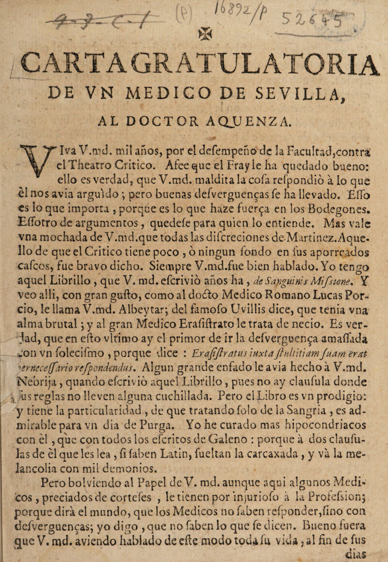 CARTAGRATULATORIA . DE VN MEDICO DE SEVILLA, AL DOCTOR AQUENZA. ¥Iva V.md. mil años, por el defempeño de la Facultadjcontrá' elTheatro Critico. Afee que el Fray le ha quedado bueno: ello es verdad, que V.md. maldita la cofa refpondió alo que él nos avia argüido; pero buenas defverguencas fe ha llevado. Elfo es lo que importa , porque es lo que haze fuerza en los Bodegones* EíTotro de argumentos, quedeíe para quien lo entiende. Mas vale vna mochada de V.md.que todas las diícreciones de-Maríinez.Aque- lio de que el Critico tiene poco , ó ningún fondo en fus aporreados cafcos, fue bravo dicho. Siempre V.md.fue bien hablado. Yo tengo aquel Librillo , que V. md. eferivió años ha , de Sanguinas Mifsione. Y veo allí, con gran gufto, como al dodlo Medico Romano Lucas Por- ció, le llama V.md. Albey tar; del famofo Uwillis dice, que tenia vna alma brutal; y al gran Medico Erafifirato le trata de necio. Es ver- jad, que en efto vltimo ay el primor de ir la defverguen^a amafiada con vn folecifmo , porque dice : Erafiftratus iuxtaJhdúúamJuam erat 'erneeeffariorefpGvtdendus. Algún grande enfado le avia hecho á V.md. Nebrija, quando eícrivió aquel Librillo, pues no ay claufula donde > us reglas no lleven alguna cuchillada. Pero el Libro es vn prodigio: y tiene la particularidad , de que tratando foto de ia Sangría , es ad¬ mirable para vn dia de Purga. Yo he curado mas hipocondriacos con él , que con todos los cientos de Galeno : porque á dos claufu- las de él que les lea, íi íaben Latín, fuellan la carcaxada , y va la me¬ lancolía con mil demonios. Pero bol viendo al Papel de V. md. aunque aquí algunos Medí» eos, preciados de córteles , le tienen por injuriofo a la Profefsionj porque dirá el mundo, que los Médicos no faben re(ponder,íino con defverguencas; yo digo , que no faben lo que fe dicen. Bueno fuera