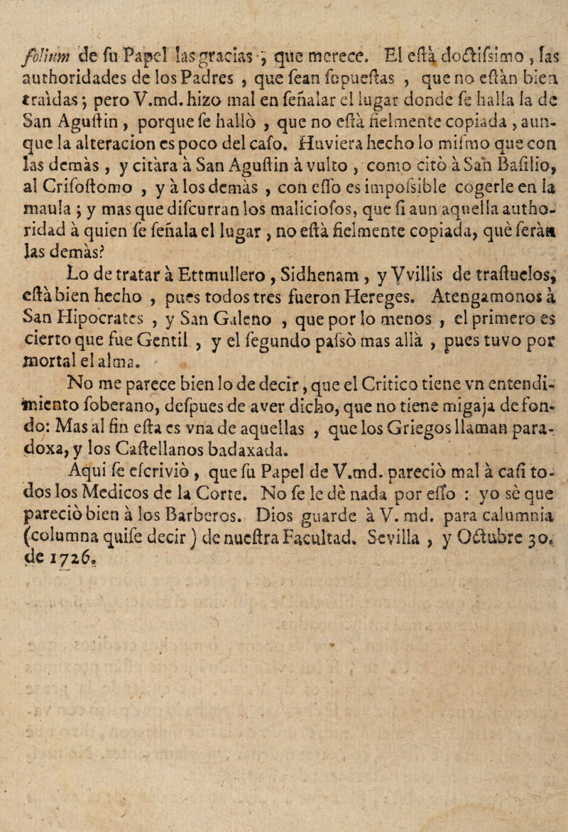 folium de fu Papel las gradas •; que merece. El eftá do&ifsimo , fas authoridades de los Padres , que fean fopueftas , que no eftán bien «raídas •, pero V.md. hizo mal en fehalar el lugar donde fe halla la de San Aguftin , porque fe hallo , que no eftá fielmente copiada , aun- que la alteración es poco del cafo. Huviera hecho lo miímo que con las demás , y citara á San Aguftin á vulto , como cito a San Baíilio, al Crifoftomo , y á los demás , con elfo es impoísible cogerle en la maula ; y mas que difeurran los maliciofos, que íl aun aquella autho- ridad á quien fe feñala el lugar , no eftá fielmente copiada, qué ferát» las demás? Lo de tratar á Ettmullero , Sidhenam , y Vvillis de traftuelos¿ eftá bien hecho , pues todos tres fueron Hereges. Atengámonos á San Hipócrates , y San Galeno , que por lo menos , el primero es cierro que fue Gentil , y el legando pafsó mas allá , pues tuvo por mortal el alma. No me parece bien lo de decir, que el Critico tiene vn entendi¬ miento foberano, defpues de a ver dicho, que no tiene migaja de fon¬ do: Mas ai fin efta es vna de aquellas , que los Griegos llaman para- doxa, y ios Caftellanos badaxada. Aqui íé eícrivio, que fu Papel de V.md. pareció mal á cafi to¬ dos los Médicos de la Corte. No fe le dé nada por elfo : yo sé que pareció bien á los Barberos. Dios guarde áV. rad. para calumnia (columna quife decir) de nueftra Facultad. Sevilla , y O&ubrc 30, de 172.6.