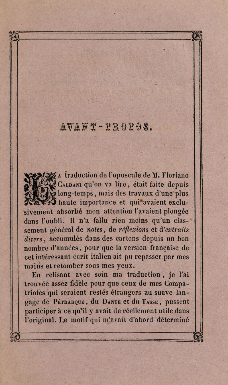 AVA1ÏÏ-2&QÏQ*. a traduction de Fopuscule de M. Floriano Caldani qu’on va lire, était faite depuis long-temps, mais des travaux d’une plus haute importance et qui*avaient exclu¬ sivement absorbé mon attention l’avaient plongée dans l’oubli. Il n’a fallu rien moins qu’un clas-* sement général de notes, de réflexions et d'extraits divers, accumulés dans des cartons depuis un bon nombre d’années, pour que la version française de cet intéressant écrit italien ait pu repasser par mes mains et retomber sous mes yeux. En relisant avec soin ma traduction , je Fai trouvée assez fidèle pour que ceux de mes Compa¬ triotes qui seraient restés étrangers au suave lan¬ gage de Pétrarque, du Dante et du Tasse, pussent participer à ce qu’il y avait de réellement utile dans l’original. Le motif qui m’avait d’abord déterminé