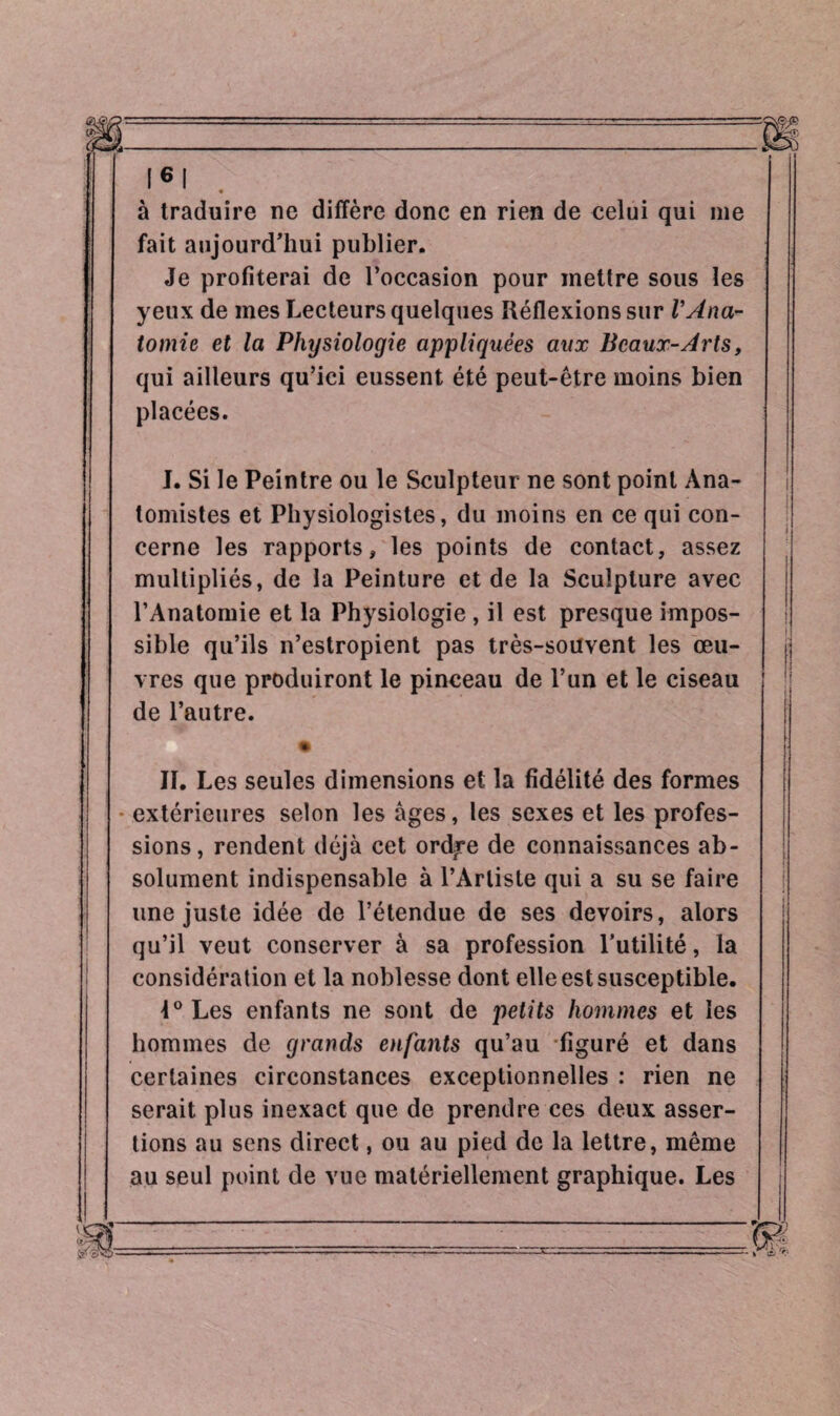 à traduire ne diffère donc en rien de celui qui me fait aujourd’hui publier. Je profiterai de l’occasion pour mettre sous les yeux de mes Lecteurs quelques Réflexions sur VAna¬ tomie et la Physiologie appliquées aux Beaux-Arts, qui ailleurs qu’ici eussent été peut-être moins bien placées. I. Si le Peintre ou le Sculpteur ne sont point Ana¬ tomistes et Physiologistes, du moins en ce qui con¬ cerne les rapports, les points de contact, assez multipliés, de la Peinture et de la Sculpture avec l’Anatomie et la Physiologie, il est presque impos¬ sible qu’ils n’estropient pas très-souvent les œu¬ vres que produiront le pinceau de l’un et le ciseau de l’autre. II. Les seules dimensions et la fidélité des formes extérieures selon les âges, les sexes et les profes¬ sions, rendent déjà cet ordire de connaissances ab¬ solument indispensable à l’Artiste qui a su se faire une juste idée de l’étendue de ses devoirs, alors qu’il veut conserver à sa profession l’utilité, la considération et la noblesse dont elle est susceptible. 4° Les enfants ne sont de petits hommes et les hommes de grands enfants qu’au figuré et dans certaines circonstances exceptionnelles : rien ne serait plus inexact que de prendre ces deux asser¬ tions au sens direct, ou au pied de la lettre, même au seul point de vue matériellement graphique. Les