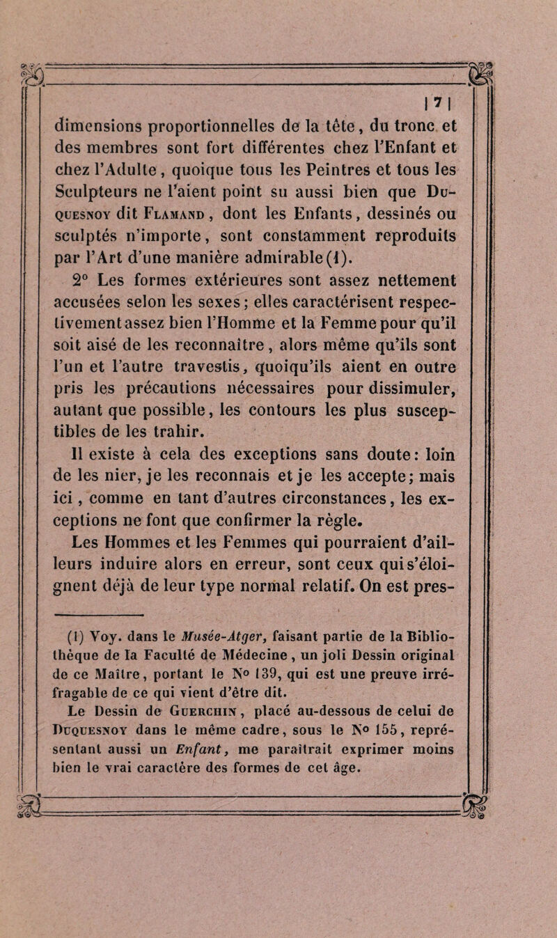 m dimensions proportionnelles de la tête, du tronc et des membres sont fort différentes chez l'Enfant et chez l’Adulte, quoique tous les Peintres et tous les Sculpteurs ne l’aient point su aussi bien que Du- quesnoy dit Flamand, dont les Enfants, dessinés ou sculptés n’importe, sont constamment reproduits par l’Art d’une manière admirable (1). 2° Les formes extérieures sont assez nettement accusées selon les sexes; elles caractérisent respec¬ tivement assez bien l’Homme et la Femme pour qu’il soit aisé de les reconnaître, alors même qu’ils sont l’un et l’autre travestis, quoiqu’ils aient en outre pris les précautions nécessaires pour dissimuler, autant que possible, les contours les plus suscep¬ tibles de les trahir. 11 existe à cela des exceptions sans doute : loin de les nier, je les reconnais et je les accepte; mais ici, comme en tant d’autres circonstances, les ex¬ ceptions ne font que confirmer la règle. Les Hommes et les Femmes qui pourraient d’ail¬ leurs induire alors en erreur, sont ceux qui s’éloi¬ gnent déjà de leur type normal relatif. On est pres- (1) Voy. dans le Musée-Àtger, faisant partie de la Biblio¬ thèque de la Faculté de Médecine , un joli Dessin original de ce Maître, portant le ÎST° 139, qui est une preuve irré¬ fragable de ce qui vient d’être dit. Le Dessin de Güerchin , placé au-dessous de celui de Duquesnoy dans le même cadre, sous le N° 155, repré¬ sentant aussi un Enfant, me paraîtrait exprimer moins bien le vrai caractère des formes de cet âge.