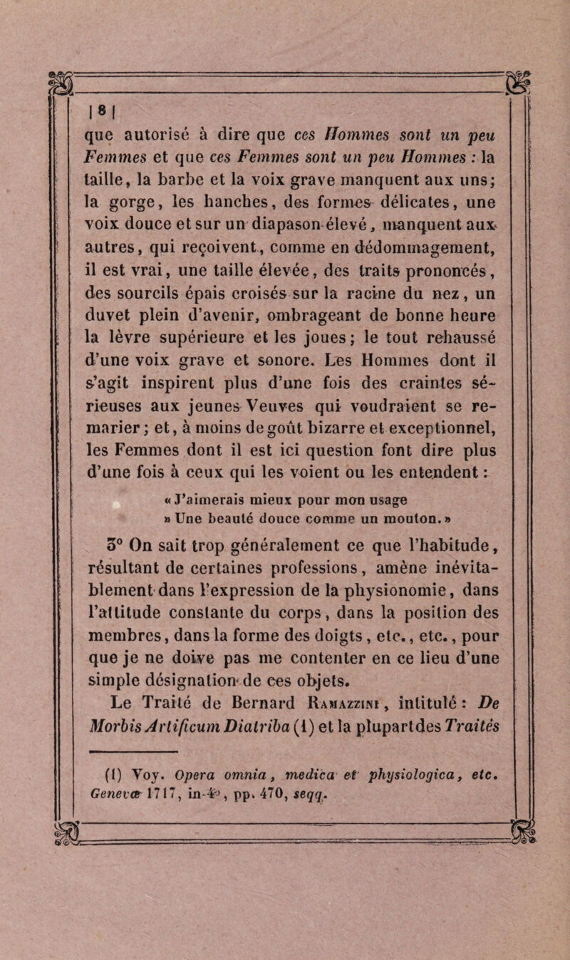 que autorisé à dire que ces Hommes sont un peu Femmes et que ces Femmes sont un peu Hommes : la taille, la barbe et la voix grave manquent aux uns; la gorge, les hanches, des formes délicates, une voix douce et sur un diapason élevé, manquent aux* autres, qui reçoivent, comme en dédommagement, il est vrai, une taille élevée, des traits prononcés, des sourcils épais croisés sur la racine du nez, un duvet plein d’avenir, ombrageant de bonne heure la lèvre supérieure et les joues; le tout rehaussé d’une voix grave et sonore. Les Hommes dont il s’agit inspirent plus d’une fois des craintes sé¬ rieuses aux jeunes Veuves qui voudraient se re¬ marier ; et, à moins de goût bizarre et exceptionnel, les Femmes dont il est ici question font dire plus d’une fois à ceux qui les voient ou les entendent : «J’aimerais mieux pour mon usage » Une beauté douce comme un mouton.» o° On sait trop généralement ce que l’habitude, résultant de certaines professions, amène inévita¬ blement dans l’expression de la physionomie, dans l’attitude constante du corps, dans la position des membres, dans la forme des doigts, etc., etc., pour que je ne doive pas me contenter en ce lieu d’une simple désignation* de ees objets. Le Traité de Bernard Ramazzimi , intitulé : De Morbis Avtificum Diatriba (1) et la plupartdes Traités (1) Voy. Opera omnia, medica et physiologica, etc. Genevct 1717, pp. 470, seqq.
