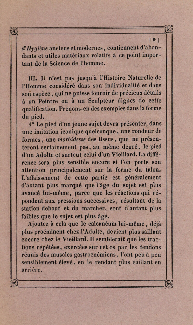 |9| d’Hygiène anciens et modernes, contiennent d’abon¬ dants et utiles matériaux relatifs à ce point impor¬ tant de la Science de l’homme. III. Il n’est pas jusqu’à l’Histoire Naturelle de l’Homme considéré dans son individualité et dans son espèce, qui ne puisse fournir de précieux détails à un Peintre ou à un Sculpteur dignes de cette qualification. Prenons-en des exemples dans la forme du pied. 1° Le pied d’un jeune sujet devra présenter, dans une imitation iconique quelconque, une rondeur de formes, une morbidesse des tissus, que ne présen¬ teront certainement pas, au même degré, le pied d’un Adulte et surtout celui d’un Vieillard. La diffé¬ rence sera plus sensible encore si l’on porte son attention principalement sur la forme du talon. L’affaissement de celte partie est généralement d’autant plus marqué que l’âge du sujet est plus avancé lui-même, parce que les réactions qui ré¬ pondent aux pressions successives, résultant de la station debout et du marcher, sont d’autant plus faibles que le sujet est plus âgé. Ajoutez à cela que le calcanéum lui-même, déjà plus proéminent chez l’Adulte, devient plus saillant encore chez le Vieillard. Il semblerait que les trac¬ tions répétées, exercées sur cet os par les tendons réunis des muscles gastrocnémiens, l’ont peu à peu sensiblement élevé, en le rendant plus saillant en arrière.