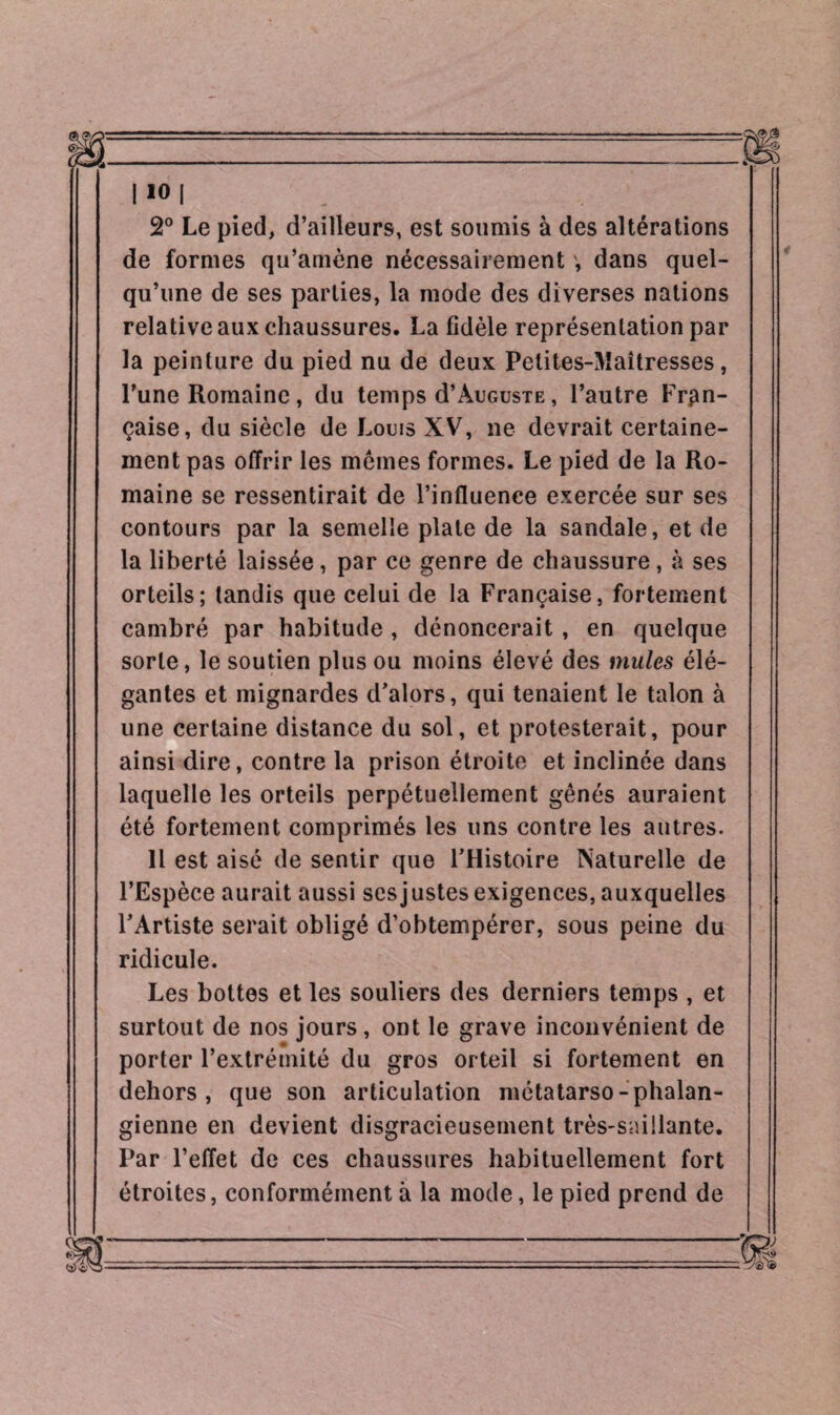 2° Le pied, d’ailleurs, est soumis à des altérations de formes qu’amène nécessairement ', dans quel¬ qu’une de ses parties, la mode des diverses nations relative aux chaussures. La fidèle représentation par la peinture du pied nu de deux Petites-Maîtresses, l’une Romaine, du temps d’Auguste, l’autre Fran¬ çaise, du siècle de Louis XV, ne devrait certaine¬ ment pas offrir les memes formes. Le pied de la Ro¬ maine se ressentirait de l’influence exercée sur ses contours par la semelle plate de la sandale, et de la liberté laissée, par ce genre de chaussure, à ses orteils; tandis que celui de la Française, fortement cambré par habitude , dénoncerait , en quelque sorte, le soutien plus ou moins élevé des mules élé¬ gantes et mignardes d’alors, qui tenaient le talon à une certaine distance du sol, et protesterait, pour ainsi dire, contre la prison étroite et inclinée dans laquelle les orteils perpétuellement gênés auraient été fortement comprimés les uns contre les autres. Il est aisé de sentir que l’Histoire Naturelle de l’Espèce aurait aussi sesjustesexigences, auxquelles l’Artiste serait obligé d’obtempérer, sous peine du ridicule. Les bottes et les souliers des derniers temps , et surtout de nos jours, ont le grave inconvénient de porter l’extrémité du gros orteil si fortement en dehors, que son articulation métatarso-phalan¬ gienne en devient disgracieusement très-saillante. Par l’effet de ces chaussures habituellement fort étroites, conformément à la mode, le pied prend de