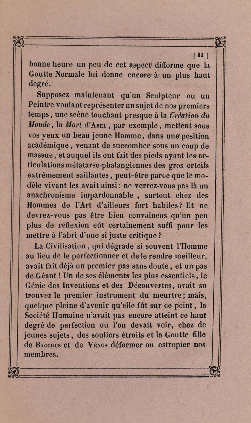 IMI bonne heure un peu de cet aspect difforme que la Goutte Normale lui donne encore à un plus haut degré. Supposez maintenant qu’un Sculpteur ou un Peintre voulant représenter un sujet de nos premiers temps, une scène touchant presque à la Création du Monde, la Mort d’Abel , par exemple , mettent sous vos yeux un beau jeune Homme, dans uneposition académique, venant de succomber sous un coup de massue, et auquel ils ont fait des pieds ayant les ar¬ ticulations métatarso-phalangiennes des gros orteils extrêmement saillantes, peut-être parce que le mo¬ dèle vivant les avait ainsi : ne verrez-vous pas là un anachronisme impardonnable , surtout chez des Hommes de l’Art d’ailleurs fort habiles? Et ne devrez-vous pas être bien convaincus qu’un peu plus de réflexion eût certainement suffi pour les mettre à l’abri d’une si juste critique? La Civilisation, qui dégrade si souvent l’Homme au lieu de le perfectionner et de le rendre meilleur, avait fait déjà un premier pas sans doute, et un pas de Géant ! Un de ses éléments les plus essentiels, le Génie des Inventions et des Découvertes, avait su trouver le premier instrument du meurtre ; mais, quelque pleine d’avenir qu’elle fût sur ce point, la Société Humaine n’avait pas encore atteint ce haut degré de perfection où l’on devait voir, chez de jeunes sujets, des souliers étroits et la Goutte fille de Bacchus et de Vénus déformer ou estropier nos membres.