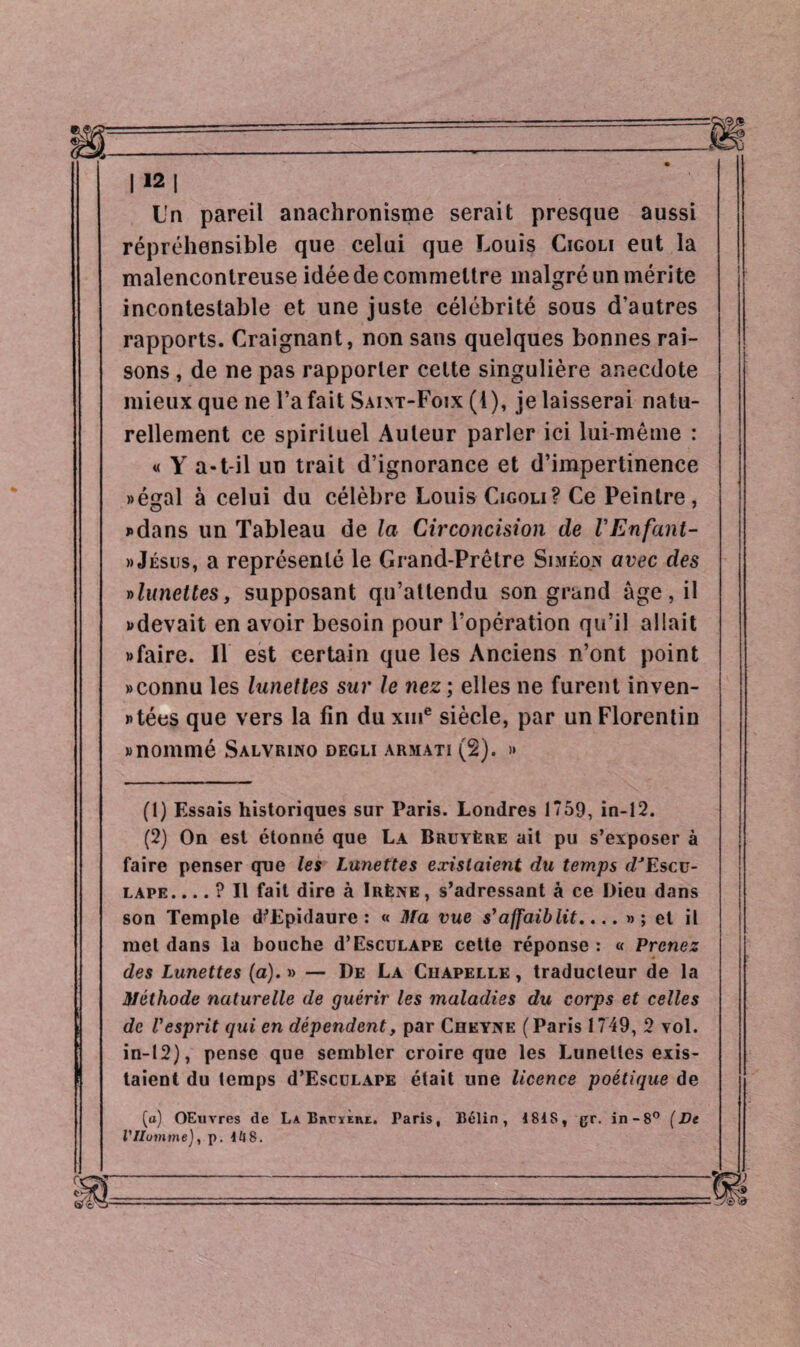 Un pareil anachronisme serait presque aussi répréhensible que celui que Louis Cigoli eut la malencontreuse idée de commettre malgré un mérite incontestable et une juste célébrité sous d'autres rapports. Craignant, non sans quelques bonnes rai¬ sons , de ne pas rapporter cette singulière anecdote mieux que ne l’a fait Saint-Foix (1), je laisserai natu¬ rellement ce spirituel Auteur parler ici lui-même : « Y a-t-il un trait d’ignorance et d’impertinence «égal à celui du célèbre Louis Cigoli? Ce Peintre, «dans un Tableau de la Circoncision de VEnfant- » Jésus, a représenté le Grand-Prêtre Simeon avec des » lunettes, supposant qu’attendu son grand âge, il «devait en avoir besoin pour l’opération qu’il allait «faire. Il est certain que les Anciens n’ont point «connu les lunettes sur le nez ; elles ne furent inven¬ tées que vers la fin du xme siècle, par un Florentin «nommé Salvrino degli armati (2). » (1) Essais historiques sur Paris. Londres 1759, in-12. (2) On est étonné que La Bruyère ait pu s’exposer à faire penser que les Lunettes existaient du temps dJEscu- lape. ... ? Il fait dire à Irène , s’adressant à ce Dieu dans son Temple d’Epidaure : « Ma vue s’affaiblit.... »; et il met dans la bouche d’EscuLAPE cette réponse : « Prenez des Lunettes (a). » — De La Chapelle , traducteur de la Méthode naturelle de guérir les maladies du corps et celles de l'esprit qui en dépendent, par Cheyne (Paris 1749, 2 vol. in-12), pense que sembler croire que les Lunettes exis¬ taient du temps d’EscuLAPE était une licence poétique de (a) OEuvres de La BnrïEnt. Paris, Bélin, ISIS, gr. in-8° (De VHomme), p. Ul8.