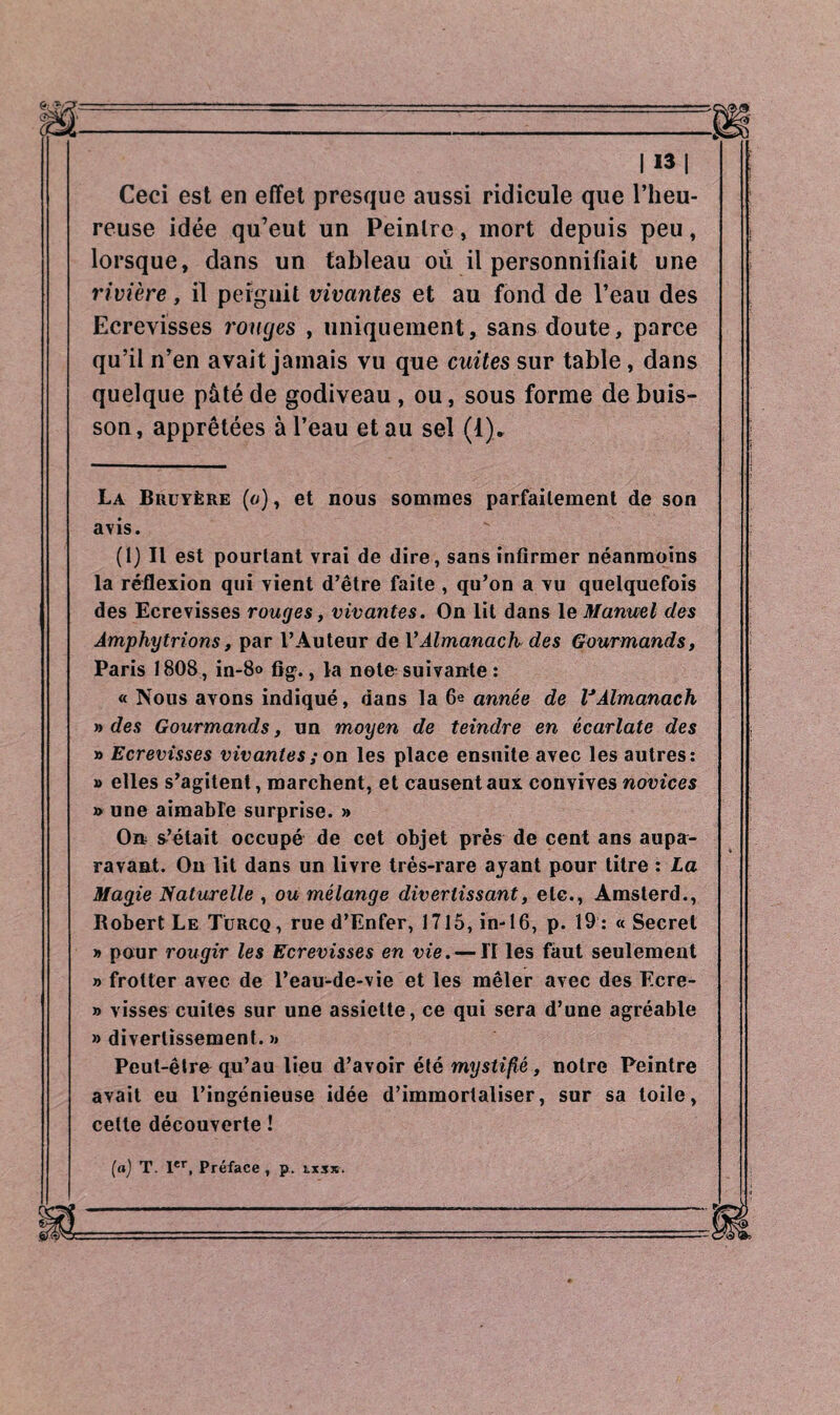 Ceci est en effet presque aussi ridicule que l’heu¬ reuse idée qu’eut un Peintre, mort depuis peu, lorsque, dans un tableau où il personnifiait une rivière, il peignit vivantes et au fond de l’eau des Ecrevisses rouges , uniquement, sans doute, parce qu’il n’en avait jamais vu que cuites sur table, dans quelque pâté de godiveau , ou, sous forme de buis¬ son, apprêtées à l’eau et au sel (1). La Bruyère (o) , et nous sommes parfaitement de son avis. (1) Il est pourtant vrai de dire, sans infirmer néanmoins la réflexion qui vient d’être faite , qu’on a yu quelquefois des Ecrevisses rouges, vivantes. On lit dans le Manuel clés Àmphytrions, par l’Auteur de VAlmanach des Gourmands, Paris 1808, in-8» fig., la noto suivante : « Nous avons indiqué, dans la 6e année de VAlmanach » des Gourmands, un moyen de teindre en écarlate des » Ecrevisses vivantes ; on les place ensuite avec les autres: » elles s’agitent, marchent, et causent aux convives novices » une aimable surprise. » On s’était occupé de cet objet près de cent ans aupa¬ ravant. Ou lit dans un livre très-rare ayant pour titre : La Magie Naturelle , ou mélange divertissant, etc., Amsterd., Robert Le Turcq, rue d’Enfer, 1715, in-16, p. 19: «Secret » pour rougir les Ecrevisses en vie. — H les faut seulement » frotter avec de l’eau-de-vie et les mêler avec des Ecre- » visses cuites sur une assiette, ce qui sera d’une agréable » divertissement. » Peut-être qu’au lieu d’avoir été mystifié, notre Peintre avait eu l’ingénieuse idée d’immortaliser, sur sa toile, cette découverte ! (a) T. Ier, Préface, p. lis*.