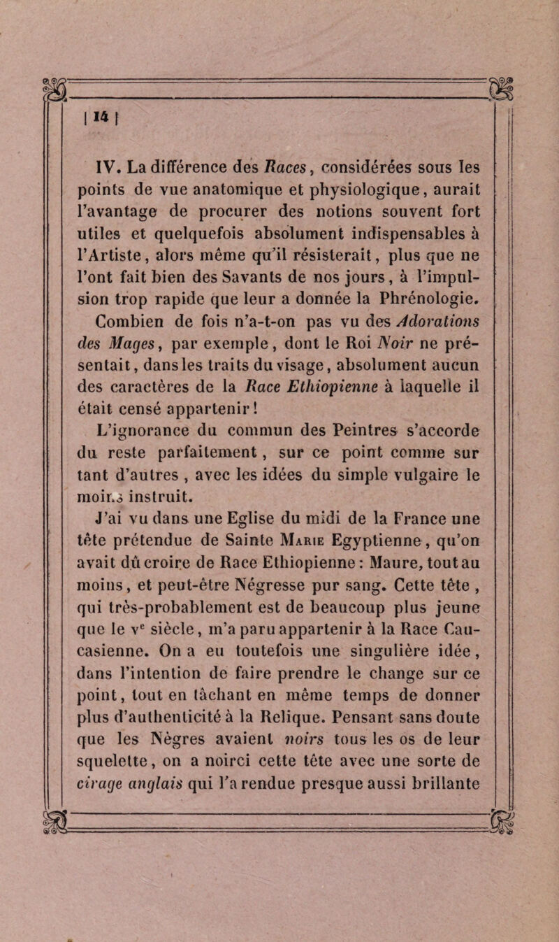 1141 IV. La différence des Races, considérées sous les points de vue anatomique et physiologique, aurait l’avantage de procurer des notions souvent fort utiles et quelquefois absolument indispensables à l’Artiste, alors même qu’il résisterait, plus que ne l’ont fait bien des Savants de nos jours, à l’impul¬ sion trop rapide que leur a donnée la Phrénologie. Combien de fois n’a-t-on pas vu des Adorations des Mages, par exemple , dont le Roi Noir ne pré¬ sentait, dans les traits du visage, absolument aucun des caractères de la Race Ethiopienne à laquelle il était censé appartenir! L’ignorance du commun des Peintres s’accorde du reste parfaitement, sur ce point comme sur tant d’autres , avec les idées du simple vulgaire le moins instruit. J’ai vu dans une Eglise du midi de la France une tête prétendue de Sainte Marie Egyptienne , qu’on avait ducroire de Race Ethiopienne: Maure, tout au moins, et peut-être Négresse pur sang. Cette tète , qui très-probablement est de beaucoup plus jeune que le ve siècle, m’a paru appartenir à la Race Cau¬ casienne. On a eu toutefois une singulière idée, dans l’intention de faire prendre le change sur ce point, tout en lâchant en même temps de donner plus d’authenticité à la Relique. Pensant sans doute que les Nègres avaient noirs tous les os de leur squelette, on a noirci cette tête avec une sorte de cirage anglais qui Fa rendue presque aussi brillante