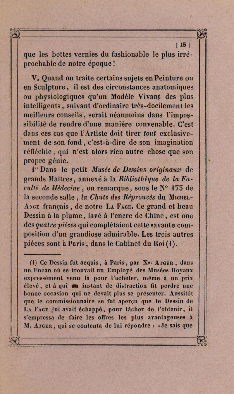 que les bottes vernies du fashionable le plus irré¬ prochable de notre époque ! V, Quand on traite certains sujets en Peinture ou en Sculpture, il est des circonstances anatomiques ou physiologiques qu’un Modèle Vivant des plus intelligents, suivant d’ordinaire très-docilement les meilleurs conseils, serait néanmoins dans l’impos¬ sibilité de rendre d’une manière convenable. C’est dans ces cas que l’Artiste doit tirer tout exclusive¬ ment de son fond, c’est-à-dire de son imagination réfléchie, qui n’est alors rien autre chose que son propre génie. 1° Dans le petit Musée de Dessins originaux de grands Maîtres, annexé à la Bibliothèque de la Fa¬ culté de Médecine , on remarque, sous le N° 175 de la seconde salle , la Chute des Réprouvés du Michel- Ange français, de notre La Fage. Ce grand et beau Dessin à la plume, lavé à l’encre de Chine, est une des quatre pièces qui complétaient cette savante com¬ position d’un grandiose admirable. Les trois autres pièces sont à Paris, dans le Cabinet du Roi (1). (1) Ce Dessin fut acquis, à Paris , par Xer àtger , dans un Encan où se trouvait un Employé des Musées Royaux expressément venu là pour l’acheter, même à un prix élevé, et à qui tfs instant de distraction fit perdre une bonne occasion qui ne devait plus se présenter. Aussitôt que le commissionnaire se fut aperçu que le Dessin de La Fage lui avait échappé, pour lâcher de l’obtenir, il s’empressa de faire les offres les plus avantageuses à M. àtger, qui se contenta de lui répondre : «Je sais que