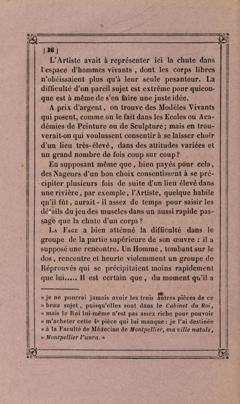 I16 J L'Artiste avait à représenter ici la chute dans l’espace d’hommes vivants , dont les corps libres n’obéissaient plus qu’à leur seule pesanteur. La difficulté d’un pareil sujet est extrême pour quicon¬ que est à même de s’en faire une juste idée. A prix d’argent, on trouve des Modèles Vivants qui posent, comme on le fait dans les Ecoles ou Aca¬ démies de Peinture ou de Sculpture; mais en trou¬ verait-on qui voulussent consentir à se laisser choir d’un lieu très-élevé, dans des attitudes variées et un grand nombre do fois eoup sur coup ? En supposant même que , bien payés pour cela, des Nageurs d’un bon choix consentissent à se pré¬ cipiter plusieurs fois de suite d’un lieu élevé dans une rivière , par exemple, l’Artiste, quelque habile qu’il fût, aurait - il assez de temps pour saisir les dé’ails du jeu des muscles dans un aussi rapide pas¬ sage que la chute d’un corps ? La Face a bien atténué la difficulté dans le groupe de la partie supérieure de son œuvre : il a supposé une rencontre. Un Homme , tombant sur le dos, rencontre et heurte violemment un groupe de Réprouvés qui se précipitaient moins rapidement que lui. 11 est certain que , du moment qu’il a » je ne pourrai jamais avoir les trois autres pièces de ce » beau sujet , puisqu’elles sont dans le Cabinet du Roi, » mais le Roi lui-même n’est pas assez riche pour pouvoir » m’acheter cette 4e pièce qui lui manque: je l’ai destinée » à la Faculté de Médecine de Montpellier, ma ville natale, » Montpellier Uaura. »