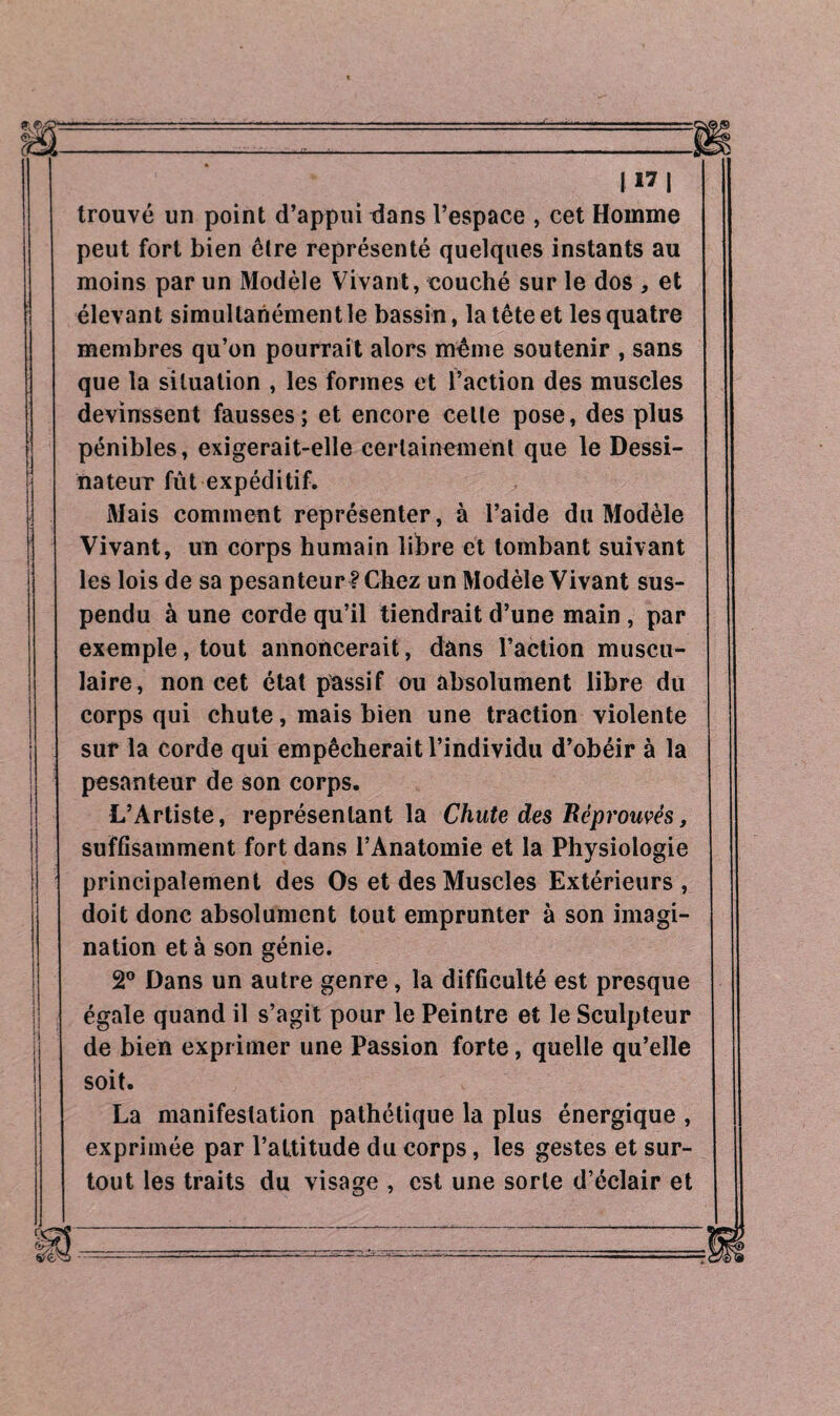trouvé un point d’appui dans l’espace , cet Homme peut fort bien être représenté quelques instants au moins par un Modèle Vivant, couché sur le dos , et élevant simultanément le bassin, la tête et les quatre membres qu’on pourrait alors même soutenir , sans que la situation , les formes et l’action des muscles devinssent fausses; et encore celte pose, des plus pénibles, exigerait-elle certainement que le Dessi¬ nateur fût expéditif. Mais comment représenter, à l’aide du Modèle Vivant, un corps humain libre et tombant suivant les lois de sa pesanteur! Chez un Modèle Vivant sus¬ pendu à une corde qu’il tiendrait d’une main , par exemple, tout annoncerait, dans l’action muscu¬ laire, non cet état passif ou absolument libre du corps qui chute, mais bien une traction violente sur la corde qui empêcherait l’individu d’obéir à la pesanteur de son corps. L’Artiste, représentant la Chute des Réprouvés, suffisamment fort dans l’Anatomie et la Physiologie principalement des Os et des Muscles Extérieurs, doit donc absolument tout emprunter à son imagi¬ nation et à son génie. 2° Dans un autre genre, la difficulté est presque égale quand il s’agit pour le Peintre et le Sculpteur de bien exprimer une Passion forte, quelle qu’elle soit. La manifestation pathétique la plus énergique , exprimée par l’attitude du corps, les gestes et sur¬ tout les traits du visage , est une sorte d’éclair et