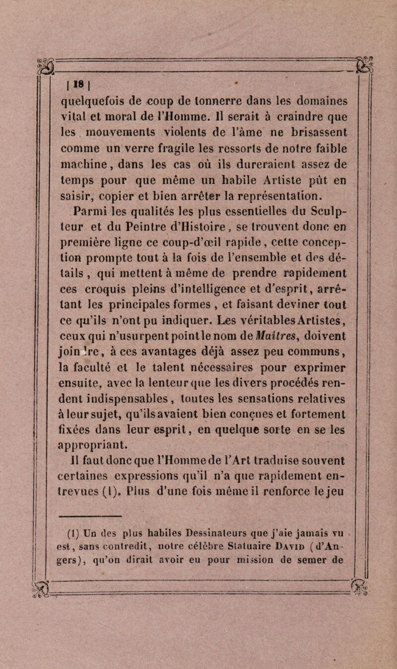 quelquefois de coup de tonnerre dans les domaines vital et moral de l’Homme. Il serait à craindre que les mouvements violents de l’àme ne brisassent comme un verre fragile les ressorts de notre faible machine, dans les cas où ils dureraient assez de temps pour que même un habile Artiste pût en saisir, copier et bien arrêter la représentation. Parmi les qualités les plus essentielles du Sculp¬ teur et du Peintre d’Histoire, se trouvent donc en première ligne ce coup-d’œil rapide, celte concep¬ tion prompte tout à la fois de l’ensemble et des dé¬ tails , qui mettent à même de prendre rapidement ces croquis pleins d’intelligence et d’esprit, arrê¬ tant les principales formes , et faisant deviner tout ce qu’ils n’ont pu indiquer. Les véritables Artistes, ceux qui n’usurpent pointle nom de Maîtres, doivent joindre, à ces avantages déjà assez peu communs, la faculté et le talent nécessaires pour exprimer ensuite, avec la lenteur que les divers procédés ren¬ dent indispensables , toutes les sensations relatives à leursujet, qu’ilsavaient bien conçues et fortement fixées dans leur esprit, en quelque sorte en se les appropriant. II faut donc que l’Homme de l’Art traduise souvent certaines expressions qu’il n’a que rapidement en¬ trevues (l). Plus d’une fois même il renforce le jeu (1) Un des plus habiles Dessinateurs que j’aie jamais vu est, sans contredit, notre célèbre Statuaire David (d’An¬ gers), qu’on dirait avoir eu pour mission de semer de