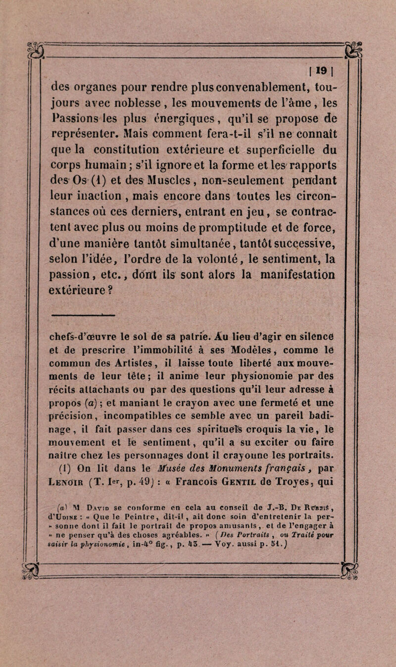 des organes pour rendre plus convenablement, tou¬ jours avec noblesse , les mouvements de l’âme, les Passions les plus énergiques, qu’il se propose de représenter. Mais comment fera-t-il s’il ne connaît que la constitution extérieure et superficielle du corps humain; s’il ignore et la forme et les rapports des Os (1) et des Muscles, non-seulement pendant leur inaction , mais encore dans toutes les circon¬ stances où ces derniers, entrant en jeu, se contrac¬ tent avec plus ou moins de promptitude et de force, d’une manière tantôt simultanée, tantôt successive, selon l’idée, l’ordre de la volonté, le sentiment, la passion, etc., dont ils sont alors la manifestation extérieure ? chefs-d’œuvre le sol de sa pairie. Âu lieu d’agir en silence et de prescrire l’immobilité à ses Modèles, comme le commun des Artistes, il laisse toute liberté aux mouve¬ ments de leur tête ; il anime leur physionomie par des récits attachants ou par des questions qu’il leur adresse à propos (a) ; et maniant le crayon avec une fermeté et une précision, incompatibles ce semble avec un pareil badi¬ nage, il fait passer dans ces spirituels croquis la vie, le mouvement et le sentiment, qu’il a su exciter ou faire naître chez les personnages dont il crayonne les portraits. (1) On lit dans le Musée des Monuments français, par Lenoir (T. 1er, p. 49) : « Francois Gentil de Troyes, qui (a1 M David se conforme en cela au conseil de J.-B. De RtJfcssé , d'ÜDiNE : Que le Peintre, dit-il, ait donc soin d’entretenir la per- - sonne dont il fait le portrait de propos amusants, et de l’engager à •• ne penser qu’à des choses agréables. » ( Des Portraits , ou Traité pour saisir la physionomie , in-4° fig., p. 43—Voy. aussi p. 51.)