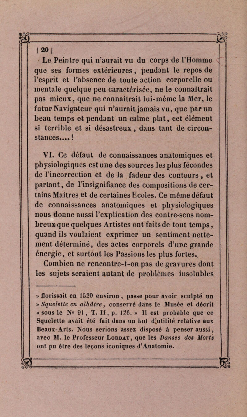 Le Peintre qui n’aurait vu du corps de l’Homme que ses formes extérieures, pendant le repos de l’esprit et l’absence de toute action corporelle ou mentale quelque peu caractérisée, ne le connaîtrait pas mieux, que ne connaîtrait lui-même la Mer, le futur Navigateur qui n’aurait jamais vu, que par un beau temps et pendant un calme plat, cet élément si terrible et si désastreux , dans tant de circon¬ stances.... ! VL Ce défaut de connaissances anatomiques et physiologiques est une des sources les plus fécondes de l’incorrection et de la fadeur des contours , et partant, de l’insignifiance des compositions de cer¬ tains Maîtres et de certaines Ecoles. Ce même défaut de connaissances anatomiques et physiologiques nous donne aussi l’explication des contre-sens nom¬ breux que quelques Artistes ont faits de tout temps, quand ils voulaient exprimer un sentiment nette¬ ment déterminé, des actes corporels d’une grande énergie, et surtout les Passions les plus fortes.. Combien ne rencontre-t-on pas de gravures dont les sujets seraient autant de problèmes insolubles » florissait en 1520 environ, passe pour avoir sculpté un » Squelette en albâtre, conservé dans le Musée et décrit » sous le N° 91, T. II, p. 126. » Il est probable que ce Squelette avait été fait dans un but d’utilité relative aux Beaux-Arts. Nous serions assez disposé à penser aussi, avec M. le Professeur Lordat, que les Danses des morts ont pu être des leçons iconiques d’Anatomie.