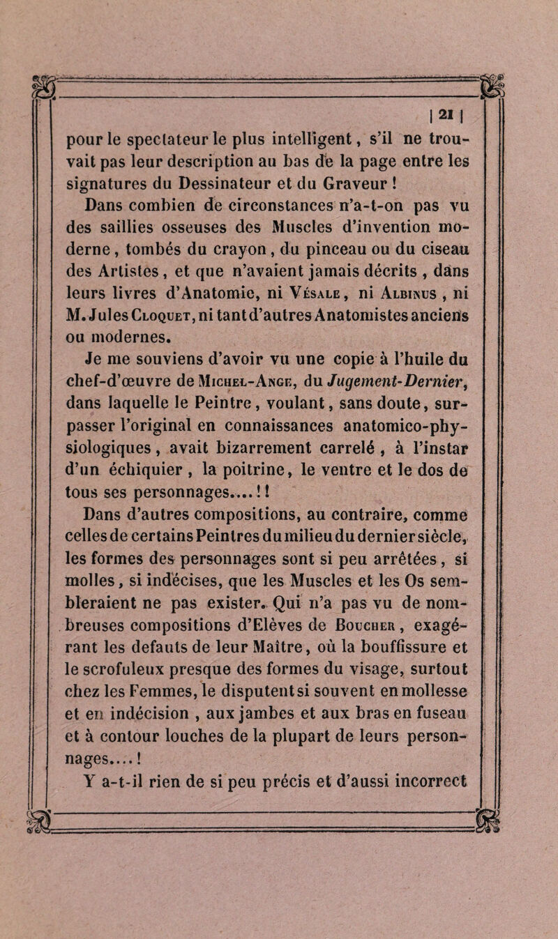 pour le spectateur le plus intelligent, s’il ne trou¬ vait pas leur description au bas de la page entre les signatures du Dessinateur et du Graveur ! Dans combien de circonstances n’a-t-on pas vu des saillies osseuses des Muscles d’invention mo¬ derne , tombés du crayon, du pinceau ou du ciseau des Artistes, et que n’avaient jamais décrits , dans leurs livres d’Anatomie, ni Vésale, ni Albinus , ni M. Jules Cloquet, ni tant d’autres Anatomistes anciens ou modernes. Je me souviens d’avoir vu une copie à l’huile du chef-d’œuvre de Michel-Ange, du Jugement-Dernier, dans laquelle le Peintre, voulant, sans doute, sur¬ passer l’original en connaissances anatomico-phy¬ siologiques , avait bizarrement carrelé , à l’instar d’un échiquier , la poitrine, le ventre et le dos de tous ses personnages....!! Dans d’autres compositions, au contraire, comme celles de certains Peintres du milieu du dernier siècle, les formes des personnages sont si peu arrêtées, si molles, si indécises, que les Muscles et les Os sem¬ bleraient ne pas exister. Qui n’a pas vu de nom¬ breuses compositions d’Elèves de Boucher , exagé¬ rant les defauts de leur Maître, où la bouffissure et le scrofuleux presque des formes du visage, surtout chez les Femmes, le disputent si souvent en mollesse et en indécision , aux jambes et aux bras en fuseau et à contour louches de la plupart de leurs person¬ nages.... ! Y a-t-il rien de si peu précis et d’aussi incorrect