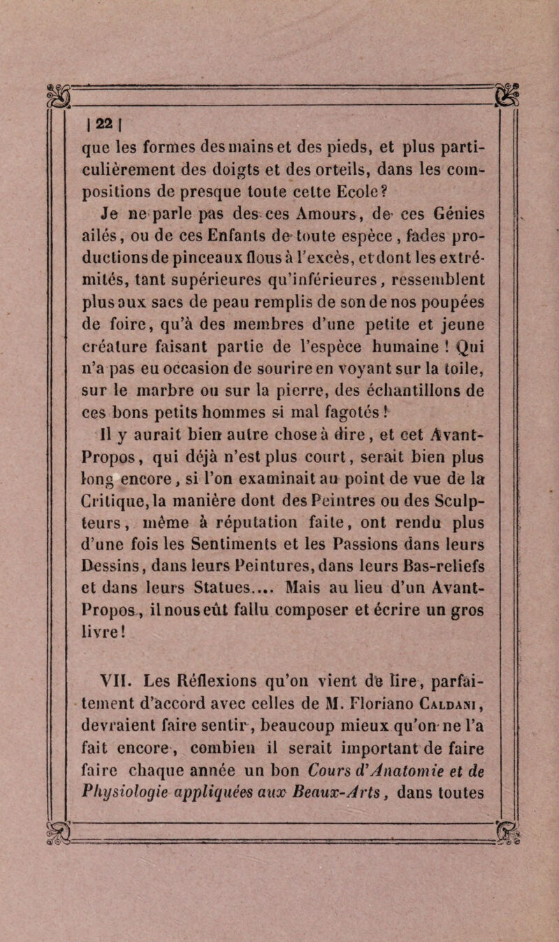 |22| que les formes des mains et des pieds, et plus parti¬ culièrement des doigts et des orteils, dans les com¬ positions de presque toute celte Ecole? Je ne parle pas des ces Amours, de* ces Génies ailés, ou de ces Enfants d& toute espèce , fades pro¬ ductions de pinceaux flous à l’excès, et dont les extré¬ mités, tant supérieures qu’inférieures, ressemblent plus aux sacs de peau remplis de son de nos poupées de foire, qu’à des membres d’une petite et jeune créature faisant partie de l’espèce humaine ! Qui n’a pas eu occasion de sourire en voyant sur la toile, sur le marbre ou sur la pierre, des échantillons de ces bons petits hommes si mal fagotés ! Il y aurait bien autre chose à dire, et cet Avant- Propos, qui déjà n’est plus court, serait bien plus long encore, si l’on examinait au point de vue de la Critique, la manière dont des Peintres ou des Sculp¬ teurs , même à réputation faite, ont rendu plus d’une fois les Sentiments et les Passions dans leurs Dessins, dans leurs Peintures,dans leurs Bas-reliefs et dans leurs Statues.... Mais au lieu d’un Avant- Propos, il nous eût fallu composer et écrire un gros livre! VII. Les Réflexions qu’on vient de lire , parfai¬ tement d’accord avec celles de M. Floriano Caldani, devraient faire sentir , beaucoup mieux qu’on ne l’a fait encore , combien il serait important de faire faire chaque année un bon Cours d’Anatomie et de Physiologie appliquées aux Beaux-Arts, dans toutes