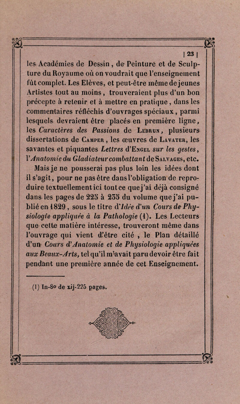 les Académies de Dessin, de Peinture et de Sculp¬ ture du Royaume où on voudrait que l’enseignement fût complet. Les Elèves, et peut-être même de jeunes Artistes tout au moins , trouveraient plus d’un bon précepte à retenir et à mettre en pratique, dans les commentaires réfléchis d’ouvrages spéciaux, parmi lesquels devraient être placés en première ligne, les Caractères des Passions de Lebrun, plusieurs dissertations de Camper , les œuvres de Lavater, les savantes et piquantes Lettres d’ENGEL sur les gestes, Y Anatomie du Gladiateur combattant deSALVAGEs, etc. Mais je ne pousserai pas plus loin les idées dont il s’agit, pour ne pas être dansl’obligation de repro¬ duire textuellement ici tout ce que j’ai déjà consigné dans les pages de 225 à 255 du volume que j’ai pu¬ blié en 1829 , sous le titre d'idée d'un Cours de Phy¬ siologie appliquée à la Pathologie (4). Les Lecteurs que cette matière intéresse, trouveront même dans l’ouvrage qui vient dfêtre cité , le Plan détaillé d’un Cours dé Anatomie et de Physiologie appliquées aux Beaux-Arts, tel qu’il m’-avait paru devoir être fait pendant une première année de cet Enseignement, (î) In-8o de xij-225 pages.