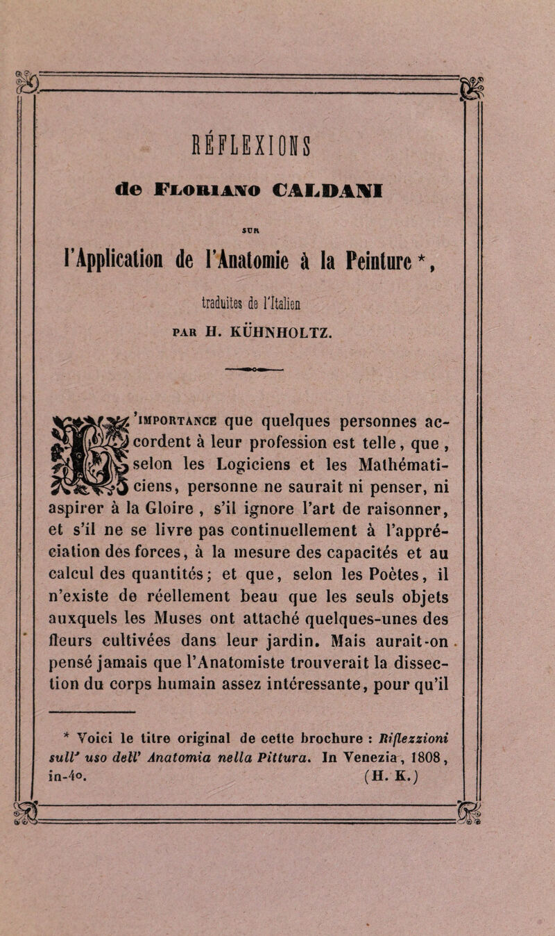 RÉFLEXIONS de ri.oiiiAXO CALDANI SUR l'Application de l’Anatomie à la Peinture*, traduites de l'Italien par H. KÜHNHOLTZ. 'importance que quelques personnes ac¬ cordent à leur profession est telle, que , selon les Logiciens et les Mathémati¬ ciens, personne ne saurait ni penser, ni aspirer à la Gloire , s’il ignore l’art de raisonner, et s’il ne se livre pas continuellement à l’appré¬ ciation des forces, à la mesure des capacités et au calcul des quantités; et que, selon les Poètes, il n’existe de réellement beau que les seuls objets auxquels les Muses ont attaché quelques-unes des fleurs cultivées dans leur jardin. Mais aurait-on . pensé jamais que l’Anatomiste trouverait la dissec¬ tion du corps humain assez intéressante, pour qu’il * Voici le titre original de cette brochure : liijlezzioni suW uso dell’ Anatomia nella Pittura. In Venezia, 1808, in-4o. (H. K.j