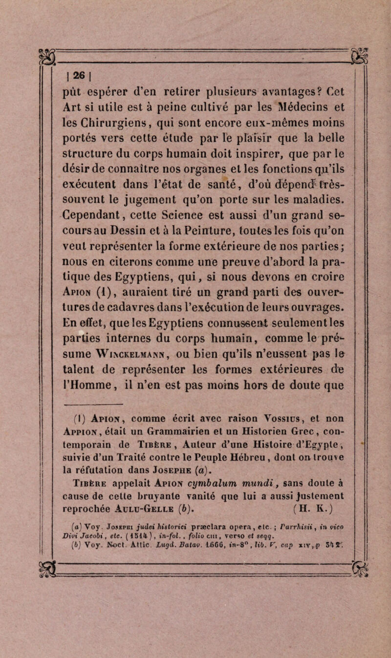 pût espérer d’en retirer plusieurs avantages? Cet Art si utile est à peine cultivé par les Médecins et les Chirurgiens, qui sont encore eux-mêmes moins portés vers cette étude par le plaisir que la belle structure du corps humain doit inspirer, que par le désir de connaître nos organes elles fonctions qu’ils exécutent dans l’état de santé, d’où dépend^ frès- souvent le jugement qu’on porte sur les maladies. Cependant, cette Science est aussi d’un grand se¬ cours au Dessin et à la Peinture, toutes les fois qu’on veut représenter la forme extérieure de nos parties; nous en citerons comme une preuve d’abord la pra¬ tique des Egyptiens, qui, si nous devons en croire Apion (1), auraient tiré un grand parti des ouver¬ tures de cadavres dans l’exécution de leurs ouvrages. En effet, que les Egyptiens connussent seulement les parties internes du corps humain, comme le pré*- sume Winckelmann, ou bien qu’ils n’eussent pas le talent de représenter les formes extérieures de l’Homme, il n’en est pas moins hors de doute que i (1) Apion, comme écrit avec raison Vossiüs, et non àppion, était un Grammairien et un Historien Grec, con¬ temporain de Tibère, Auteur d’une Histoire d’Egypte, suivie d’un Traité contre le Peuple Hébreu , dont on trouve la réfutation dans Josephe (a). Tibère appelait Apion cymbalum mundi, sans doute à cause de celte bruyante vanité que lui a aussi justement reprochée Aulu-Gelle (6). (H. K.) (o)Yoy. Josephi judoi historici præclara opera, etc. ; rarrhisii, »'n vico Divi Jacobi, eie. (4 514.), in-fol., folio cm, verso et seqq. (b) Voy. Noct. Attic. Lugd. Batav. U»66, »'n-8°, lib. V, cap xiv,p 34£.