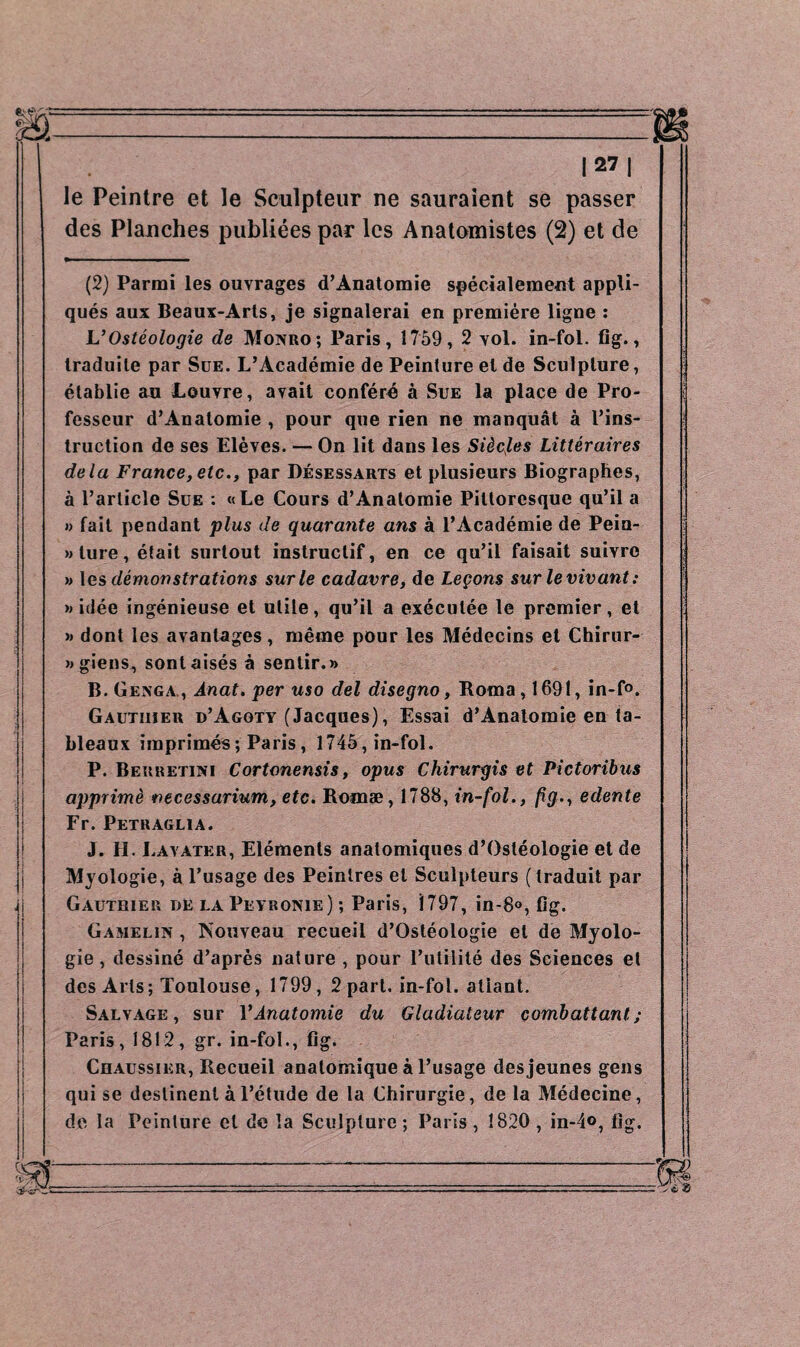 |27| le Peintre et le Sculpteur ne sauraient se passer des Planches publiées par les Anatomistes (2) et de (2) Parmi les ouvrages d’Anatomie spécialement appli¬ qués aux Beaux-Arts, je signalerai en première ligne : JL’ Osteologie de Monro; Paris, 1759, 2 vol. in-fol. fig., traduite par Sue. L’Académie de Peinture et de Sculpture, établie au Louvre, avait conféré à Sue la place de Pro¬ fesseur d’Anatomie , pour que rien ne manquât à l’ins¬ truction de ses Elèves. — On lit dans les Siècles Littéraires delà France, etc., par Désessarts et plusieurs Biographes, à l’article Sue : «Le Cours d’Anatomie Pittoresque qu’il a » fait pendant plus de quarante ans à l’Académie de Pein¬ ture, était surtout instructif, en ce qu’il faisait suivre » les démonstrations sur le cadavre, de Leçons surlevivant: » idée ingénieuse et utile, qu’il a exécutée le premier, et » dont les avantages, même pour les Médecins et Chirur- »giens, sont aisés à sentir.» B.Genga,, Anat. per uso del disegno, Roma, 1691, in-f°. Gauthier d’Agoty (Jacques), Essai d’Analomie en ta¬ bleaux imprimés ; Paris, 1745, in-fol. P. Berretini Cortonensis, opus Chirurgis et Pictoribus apprimè necessarium, etc. Romæ, 1788, in-fol., fìg., edente Fr. Petraglia. J. H. Layater, Eléments anatomiques d’Osléologie et de Myologie, à l’usage des Peintres et Sculpteurs (traduit par Gauthier de la Peyronie); Paris, 1797, in-8°, fig. Gamelin , Nouveau recueil d’Ostéologie et de Myolo¬ gie , dessiné d’après nature , pour l’utilité des Sciences et des Arts; Toulouse, 1799, 2 part, in-fol. atiant. Salvage , sur Y Anatomie du Gladiateur combattant; Paris, 1812, gr. in-fol., fig. Chaussier, Recueil anatomique à l’usage des jeunes gens qui se destinent à l’étude de la Chirurgie, de la Médecine, de la Peinture et de la Sculpture ; Paris , 1820 , in-4<>, fig.