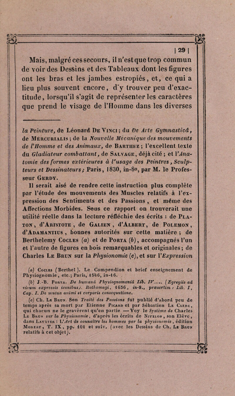 Mais, malgré ces secours, il n’est que trop commun de voir des Dessins et des Tableaux dont les figures ont les bras et les jambes estropiés, et, ce qui a lieu plus souvent encore, d'y trouver peu d’exac¬ titude, lorsqu’il s’agit de représenter les caractères que prend le visage de l’Homme dans les diverses la Peinture, de Léonard De Vinci; du De Arte Gymnasticâ, de Mércurialis ; de la Nouvelle Mécanique des mouvements de l’Homme et des Animaux, de Barthez ; l’excellent texte du Gladiateur combattant, de Salvage, déjà cité ; et Y Ana¬ tomie des formes extérieures à Vusage des Peintres, Sculp¬ teurs et Dessinateurs ; Paris, 1830, in-8°, par M. le Profes¬ seur Gerdy. Il serait aisé de rendre eelle instruction plus complète par l’étude des mouvements des Muscles relatifs à l’ex¬ pression des Sentiments et des Passions , et même des Affections Morbides. Sous ce rapport on trouverait une utilité réelle dans la lecture réfléchie des écrits : de Pla¬ ton, d’AnisTOTE , de Galien, d’ALBERT, de Polemon, d’A damanti us , bonnes autorités sur cette matière ; de Berthelemy Cocles (a) et de Porta (6), accompagnés l’un et l’autre de figures en bois remarquables et originales; de Charles Le Brun sur la Physionomie (c), et sur Y Expression (a) Cocles (Berthel). Le Compendion et brief enseignement de Physiognomie, etc.; Paris, 4546, in-16. . (b) J.-B. Porta. De fiumana Physiognomoniâ Lïb. IV,.,.. (Egregiis ad vivum expressis iconibusj. Rothomagi, 4656, in-8., prœsertim : Lib. J, Cap. I. De mutua animi et corporis consequutione. (c) Cli. Le Brun. Son Traité des Passions fut publié d’abord peu de temps après sa mort par Elienne Picard et par Sébastien Le Clerc, qui chacun ne le gravèrent qu’en partie —'Voy le Système de Charles Le Bkün sur la Physionomie , d’après les écrits de Nivelon, son Elève, dans Lavater : L'Art de connaître les hommes par la physionomie , édition Moreau, T. IX, pp. 101 et suiv. (avec les Dessins de Ch. Le Brun relatifs à cet objet).