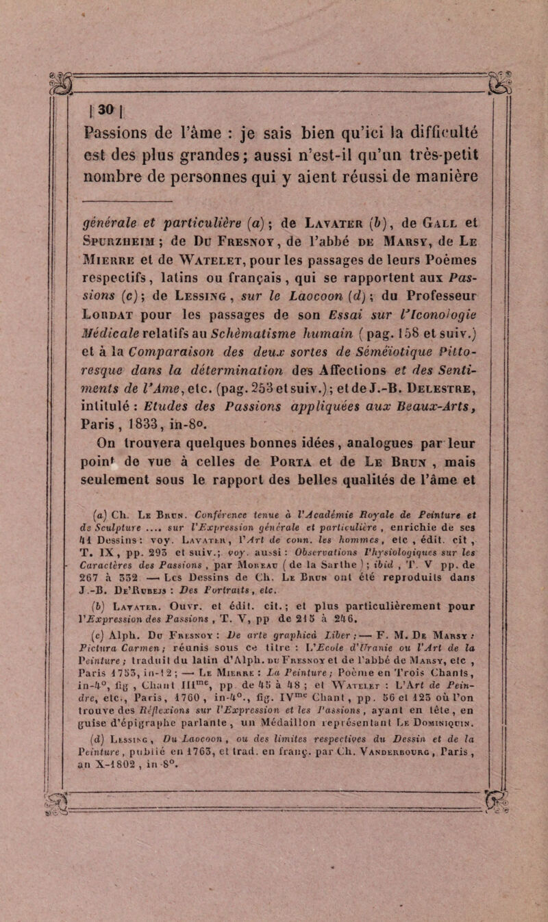 Passions de l’âme : je sais bien qu’ici la difficulté est des plus grandes; aussi n’est-il qu’un très-petit nombre de personnes qui y aient réussi de manière générale et particulière (a); de Lavater (b), de Gall et Spurzueim ; de Du Fresnoy, de l’abbé de Marsy, de Le Mierre et de Watelet, pour les passages de leurs Poèmes respectifs, latins ou français, qui se rapportent aux Pas¬ sions (c) ; de Lessing, sur le Laocoon (d) ; du Professeur i Lordat pour les passages de son Essai sur VIconologie Médicale relatifs au Schématisme humain ( pag. 158 et suiv.) et à la Comparaison des deux sortes de Séméiotique Pitto¬ resque dans la détermination des Affections et des Senti¬ ments de l’Ame, etc. (pag. 253 et suiv.); et de J.-B. Delestre, intitulé: Etudes des Passions appliquées aux Beaux-Arts, Paris, 1833, in-8°. On trouvera quelques bonnes idées, analogues par leur poinf de yue à celles de Porta et de Le Brun , mais seulement sous le rapport des belles qualités de l’âme et (a) Ch. Le Brun. Conférence tenue à l'académie Royale de Peinture et de Sculpture .... sur l'Expression générale et particulière , enrichie de ses 41 Dessins: voy. Lavater, l'Art de conn. les hommes, etc , édit, oit, T. IX, pp. 293 et suiv.; voy. aussi: Observations Physiologiques sur les Caractères des Passions , par Moreau (de la Sarthe ) ; ibùl , T. V pp. de 267 à 332 — Les Dessins de Ch. Le Brun ont été reproduits dans J.-B. De’Rubejs : Des Portraits, etc. (b) Lavateti. Ouvr. et édit. cit. ; et plus particulièrement pour l'Expression des Passions , T. Y, pp de 21 S à 246. (c) Alph. Du Fresnoy: Ve arte graphicà Liber;—F. M. De Marsy.’ Pictura Carmen; réunis sous ce titre : l'Ecole d’Uranie ou l'Art de la Peinture; traduit du latin d’Alph. du Fresnoy et de l’abbé de Marsy, etc , Faris 1753, in-12;—• Le Mierre: La Peinture ; Poème en Trois Chants, in-4°, fig , Chant IIlme, pp de 46 à 48 ; et Watelet : L’Art de Pein¬ dre, etc., Paris, 1760 , in-4°., fig. IVme Chant, pp. 56 et 123 où l’on trouve des Réflexions sur l’Expression et les Passions, ayant en tète, en guise d’épigraphe parlante, un Médaillon représentant Le Dominiquin. (d) Llssinc , Du Laocoon , ou des limites respectioes du Dessin et de la P cinture, publié en 1763, el Irad. en franç. pardi. Vandekbourg, Taris, an X-1802 , in 8°.