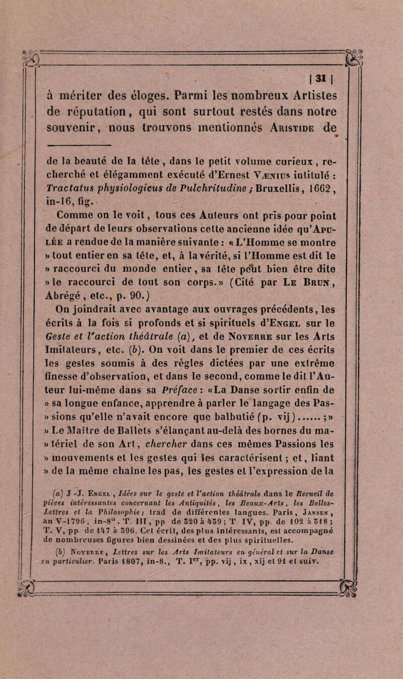à mériter des éloges. Parmi les nombreux Artistes de réputation, qui sont surtout restés dans notre souvenir, nous trouvons mentionnés Aristide de « de la beauté de la tête, dans le petit volume curieux, re¬ cherché et élégamment exécuté d’Ernest Vænius intitulé : Tractatus physiologicus de Pulchritudine ; Bruxellis, 1602, in-16,fig. Comme on le voit, tous ces Auleurs ont pris pour point de départ de leurs observations celte ancienne idée qu’Apu- lée a rendue de la manière suivante : « L’Homme se montre » tout entier en sa tête, et, à la vérité, si l’Homme est dit le » raccourci du monde entier, sa tête peut bien être dite »le raccourci de tout son corps.» (Cité par Le Brun, Abrégé , etc., p. 90.) On joindrait avec avantage aux ouvrages précédents, les écrits à la fois si profonds et si spirituels d’ENGEL sur le Geste et Vaction théâtrale (a), et de Noyerre sur les Arts Imitateurs, etc. (b). On voit dans le premier de ces écrits les gestes soumis à des règles dictées par une extrême finesse d’observation, et dans le second, comme le dit l’Au¬ teur lui-même dans sa Préface : «La Danse sortir enfin de » sa longue enfance, apprendre à parler le langage des Pas- » sions qu’elle n’avait encore que balbutié (p. vij ).; » » Le Maître de Ballets s’élançant au-delà des bornes du ma- » tériei de son Art, chercher dans ces mêmes Passions les » mouvements et les gestes qui les caractérisent ; et, liant » de la même chaîne les pas, les gestes et l’expression de la (a) J -J. Engel , Idées sur le geste et l’action théâtrale dans le Recueil de pièces intéressantes concernant les Antiquités, les Beaux-Arts, les Belles- Lettres et la Philosophie ; trad de différentes langues. Paris, Jansen , an Y-1796 , in-8° . T. III, pp de 320 à Ü59 ; T IV, pp. de 102 à 318 ; T. V, pp de 147 à 396. Cet écrit, des plus intéressants, est accompagné de nombreuses figures bien dessinées et des plus spirituelles. (b) NovEnr.E, Lettres sur les Arts Imitateurs en général et sur la Danse en particulier. Paris 1807, in-8., T. 1er, pp. vij, ix, xij et 91 et suiv.