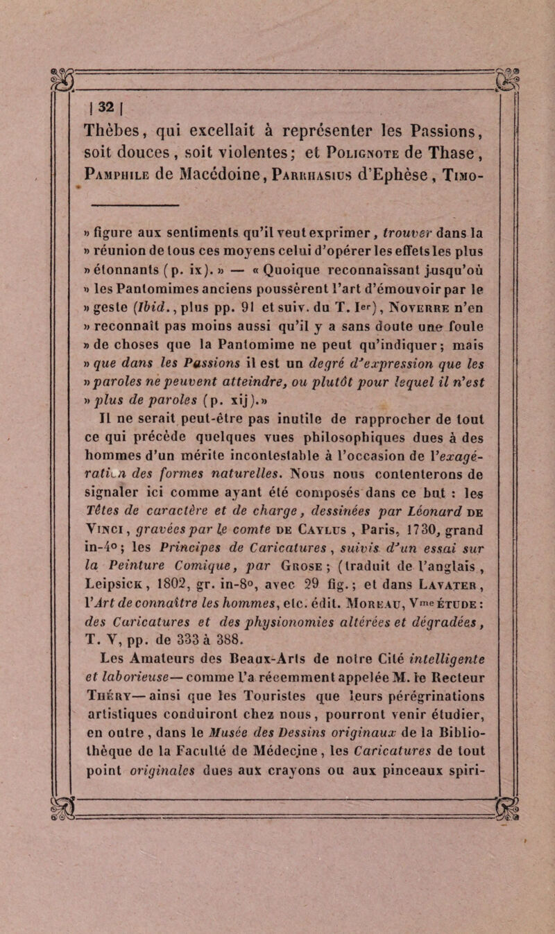 Thèbes, qui excellait à représenter les Passions, soit douces , soit violentes; et Poligkote de Thase , Pamphile de Macédoine, Parrhasius d’Ephèse, Timo- » figure aux sentiments qu’il veut exprimer, trouver dans la » réunion de tous ces moyens celui d’opérer les effets les plus » étonnants ( p. ix).» — «Quoique reconnaissant jusqu’où » les Pantomimes anciens poussèrent l’art d’émouvoir par le «geste (Ibid., plus pp. 91 et suiv. du T. 1er), Noverre n’en » reconnaît pas moins aussi qu’il y a sans doute une foule » de choses que la Pantomime ne peut qu’indiquer; mais » que dans les Pussions il est un degré dJexpression que les » paroles ne peuvent atteindre, ou plutôt pour lequel il n’est » plus de paroles (p. xij).» Il ne serait peut-être pas inutile de rapprocher de tout ce qui précède quelques vues philosophiques dues à des hommes d’un mérite incontestable à l’occasion de Yexagé¬ ration des formes naturelles. Nous nous contenterons de signaler ici comme ayant été composés dans ce but : les Têtes de caractère et de charge, dessinées par Léonard de Vinci, gravées par le comte de Càylus , Paris, 1730, grand in-4° ; les Principes de Caricatures , suivis dJun essai sur la Peinture Comique, par Grose ; (traduit de l’anglais , LeipsicK, 1802, gr. in-8°, avec 29 fig. ; et dans Lavater , Y Art de connaître les hommes, etc. édit. Moreau, V>e étude : des Caricatures et des physionomies altérées et dégradées, T. V, pp. de 333 à 388. Les Amateurs des Beaux-Arts de noire Cité intelligente et laborieuse— comme l’a récemment appelée M. le Recteur Théry—ainsi que les Touristes que leurs pérégrinations artistiques conduiront chez nous, pourront venir étudier, en outre , dans le Musée des Dessins originaux de la Biblio¬ thèque de la Faculté de Médecine, les Caricatures de tout point originales dues aux crayons ou aux pinceaux spiri-