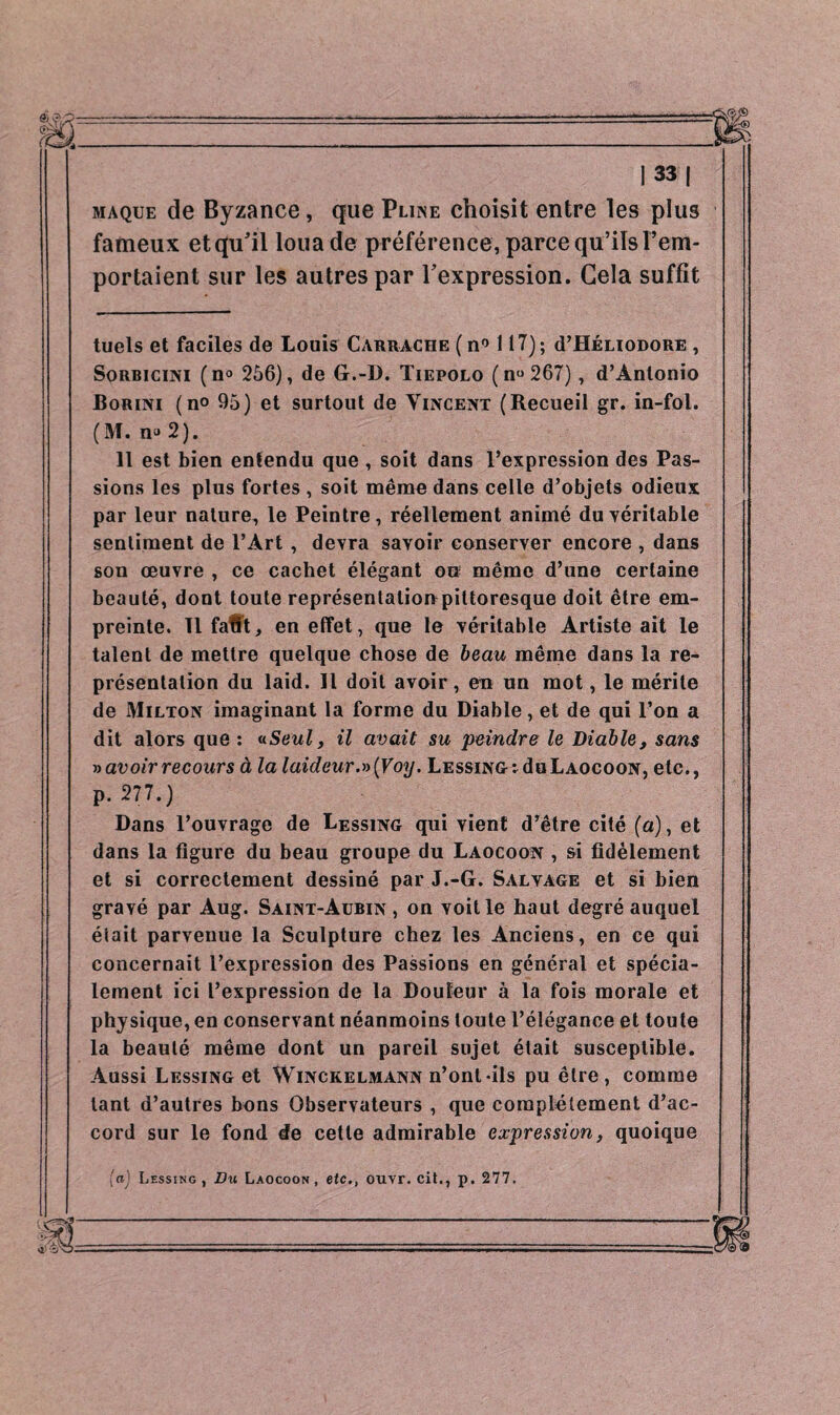 maque de Byzance, que Pliise choisit entre les plus fameux et qu'il loua de préférence, parce qu’ils l’em¬ portaient sur les autres par l'expression. Gela suffît tuels et faciles de Louis Carrache (n° 117); d’HÉnoDORE , Sorbicini (n<> 256), de G.-D. Tiepolo (nu 267), d’Antonio Boriivi (n° 95) et surtout de Vincent (Recueil gr. in-fol. (M. no 2). 11 est bien entendu que , soit dans l’expression des Pas¬ sions les plus fortes , soit même dans celle d’objets odieux par leur nature, le Peintre, réellement animé du véritable sentiment de l’Art , devra savoir conserver encore , dans son œuvre , ce cachet élégant on même d’une certaine beauté, dont toute représentalionpittoresque doit être em¬ preinte. Tl faflt, en effet, que le véritable Artiste ait le talent de mettre quelque chose de beau même dans la re¬ présentation du laid. Il doit avoir, en un mot, le mérite de Milton imaginant la forme du Diable, et de qui l’on a dit alors que : «Seul, il avait su peindre le Diable, sans » avoir recours à la laideur.» (Voy. Lessing: du Laocoon, etc., p. 277.) Dans l’ouvrage de Lessing qui vient d’être cité (a), et dans la figure du beau groupe du Laocoon , si fidèlement et si correctement dessiné par J.-G. Salvage et si bien gravé par Aug. Saint-Aubin , on voit le haut degré auquel était parvenue la Sculpture chez les Anciens, en ce qui concernait l’expression des Passions en général et spécia¬ lement ici l’expression de la Douleur à la fois morale et physique, en conservant néanmoins toute l’élégance et toute la beauté même dont un pareil sujet était susceptible. Aussi Lessing et Winckelmann n’ont-ils pu être, comme tant d’autres bons Observateurs , que complètement d’ac¬ cord sur le fond de cette admirable expression, quoique 'a) Lessing, Du Laocoon, etc., ouvr. cit., p. 277.
