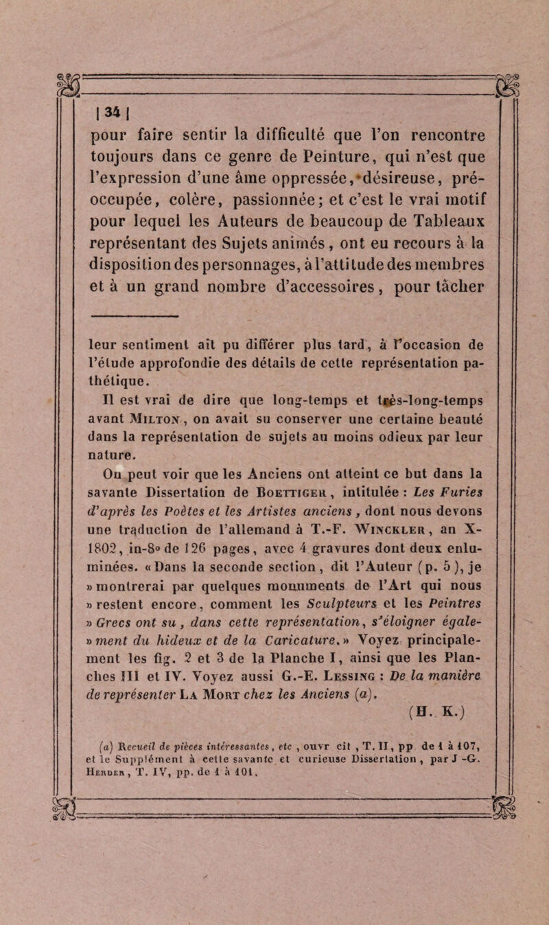pour faire sentir la difficulté que l’on rencontre toujours dans ce genre de Peinture, qui n’est que l’expression d’une âme oppressée,-désireuse, pré¬ occupée, colère, passionnée; et c’est le vrai motif pour lequel les Auteurs de beaucoup de Tableaux représentant des Sujets animés , ont eu recours à la disposition des personnages, à l’attitude des membres et à un grand nombre d’accessoires, pour tâcher leur sentiment ait pu différer plus tard, à Foccasion de l’élude approfondie des détails de cette représentation pa¬ thétique. Il est vrai de dire que long-temps et tjjès-long-temps avant Milton , on avait su conserver une certaine beauté dans la représentation de sujets au moins odieux par leur nature. Ou peut voir que les Anciens ont atteint ce but dans la savante Dissertation de Boettigeu, intitulée: Les Furies d'après les Poètes et les Artistes anciens , dont nous devons une traduction de l’allemand à T.-F. Winckler, an X- 1802, in-8° de 126 pages, avec 4 gravures dont deux enlu¬ minées. «Dans la seconde section, dit l’Auteur (p. 5), je » montrerai par quelques monuments de l’Art qui nous b restent encore, comment les Sculpteurs et les Peintres b Grecs ont su , dans cette représentation, sJéloigner égale- »ment du hideux et de la Caricature.» Voyez principale¬ ment les fig. 2 et 3 de la Hanche I, ainsi que les Plan¬ ches III et IV. Voyez aussi G.-E. Lessing : De la manière de représenter La Mort chez les Anciens (a). (H.. K.) (a) Recueil! de pièces intéressantes, etc , ouvr cit , T. II, pp de I à 107, et le Supplément à cette savante et curieuse Dissertation , par J-G. Herdeh , T. IV, pp. de 1 à 101.