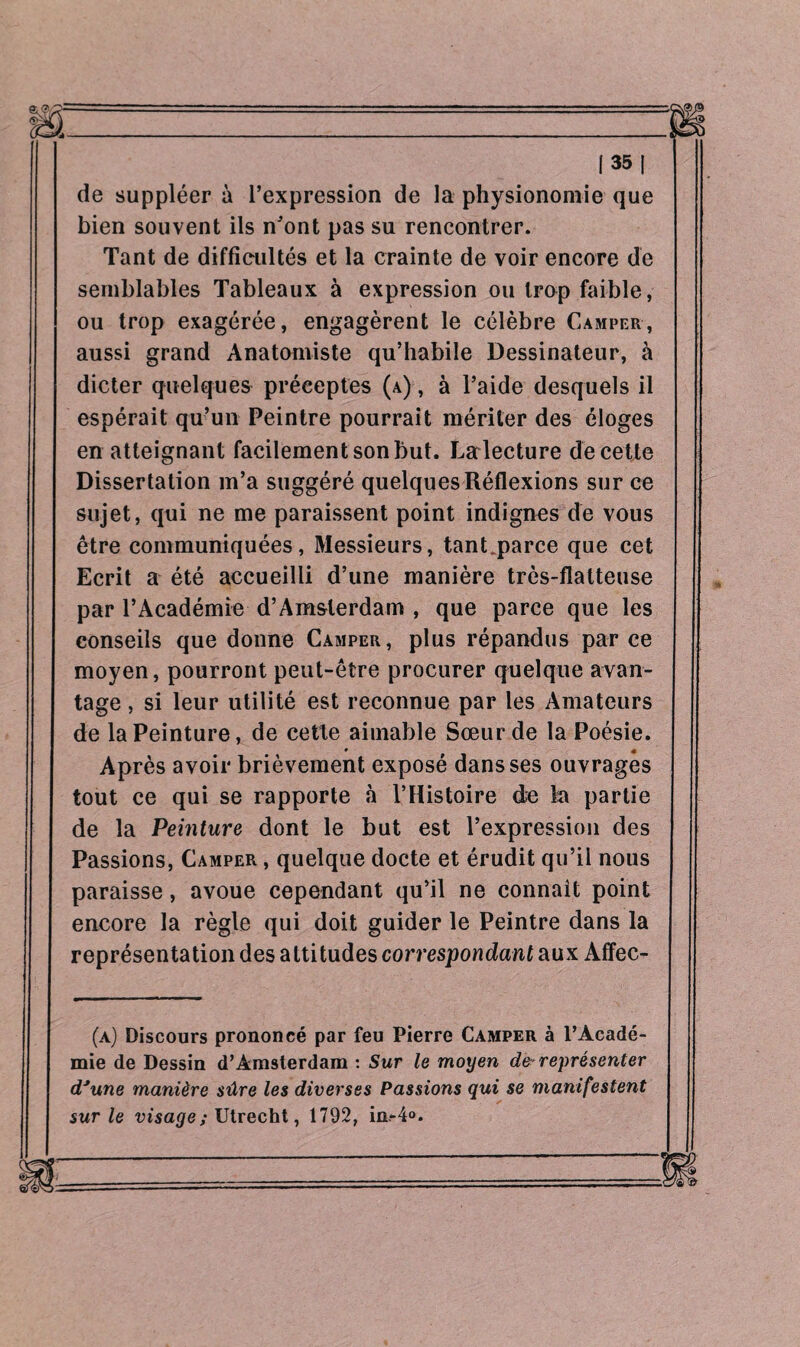de suppléer à l’expression de la physionomie que bien souvent ils n’ont pas su rencontrer. Tant de diffieultés et la crainte de voir encore de semblables Tableaux à expression ou trop faible, ou trop exagérée, engagèrent le célèbre Camper, aussi grand Anatomiste qu’habile Dessinateur, à dicter quelques préceptes (a) , à l’aide desquels il espérait qu’un Peintre pourrait mériter des éloges en atteignant facilement son but. Lalecture de cette Dissertation m’a suggéré quelques Réflexions sur ce sujet, qui ne me paraissent point indignes de vous être communiquées, Messieurs, tanLparce que cet Ecrit a été accueilli d’une manière très-flatteuse par l’Académie d’Amsterdam , que parce que les conseils que donne Camper, plus répandus par ce moyen, pourront peut-être procurer quelque avan¬ tage , si leur utilité est reconnue par les Amateurs de la Peinture, de cette aimable Sœur de la Poésie. • « Après avoir brièvement exposé dans ses ouvrages tout ce qui se rapporte à l’Histoire de ta partie de la Peinture dont le but est l’expression des Passions, Camper , quelque docte et érudit qu’il nous paraisse, avoue cependant qu’il ne connaît point encore la règle qui doit guider le Peintre dans la représentation des attitudes correspondant aux Affec- (a) Discours prononcé par feu Pierre Camper à l’Acadé¬ mie de Dessin d’Amsterdam : Sur le moyen de-représenter d’une manière sûre les diverses Passions qui se manifestent sur le visage; Utrecht, 1792, in-4°.