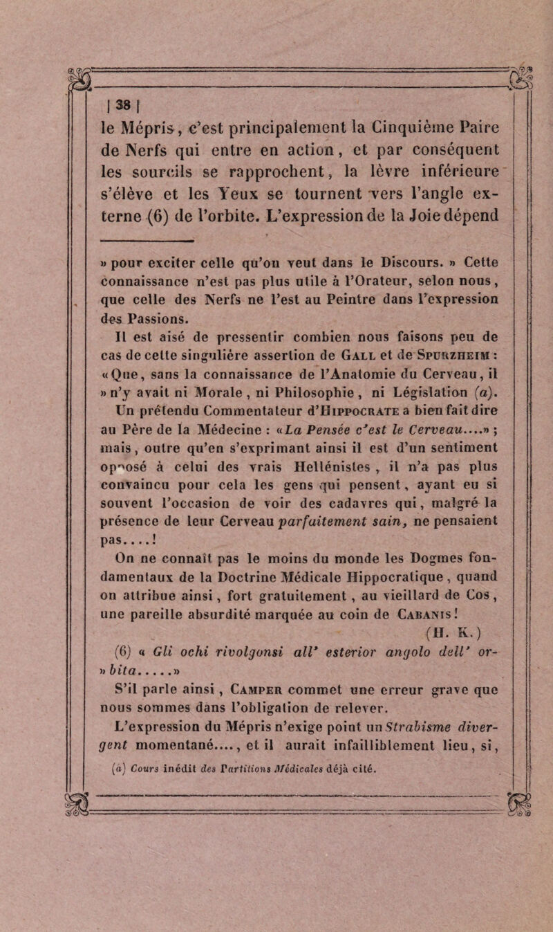 le Mépris , c’est principalement la Cinquième Paire de Nerfs qui entre en action, et par conséquent les sourcils se rapprochent, la lèvre inférieure s’élève et les Yeux se tournent vers l’angle ex¬ terne (6) de l’orbite. L’expression de la Joie dépend » pour exciter celle qu’on veut dans le Discours. » Cette connaissance n’est pas plus utile à l’Orateur, selon nous, que celle des Nerfs ne l’est au Peintre dans l’expression des Passions. Il est aisé de pressentir combien nous faisons peu de cas de cette singulière assertion de Gall et de Spuuzheim : «Que, sans la connaissance de l’Anatomie du Cerveau, il » n’y avait ni Morale, ni Philosophie, ni Législation (a). Un prétendu Commentateur d’HippocRATE a bien fait dire au Père de la Médecine : «La Pensée c'est le Cerveau....» ; mais, outre qu’en s’exprimant ainsi il est d’un sentiment opposé à celui des vrais Hellénistes , il n’a pas plus convaincu pour cela les gens qui pensent, ayant eu si souvent l’occasion de voir des cadavres qui, malgré la présence de leur Cerveau parfaitement sain, ne pensaient pas.... ! On ne connaît pas le moins du monde les Dogmes fon¬ damentaux de la Doctrine Médicale Hippocratique , quand on attribue ainsi, fort gratuitement , au vieillard de Cos, une pareille absurdité marquée au coin de Cabanis! (H. K.) (6) « Gli ochi rivolgonsi all* esterior angolo dell* or¬ ti b ita.» S’il parle ainsi , Camper commet une erreur grave que nous sommes dans l’obligation de relever. L’expression du Mépris n’exige point un Strabisme diver¬ gent momentané...., et il aurait infailliblement lieu, si, («) Cours inédit des Partitions Médicales déjà cité.