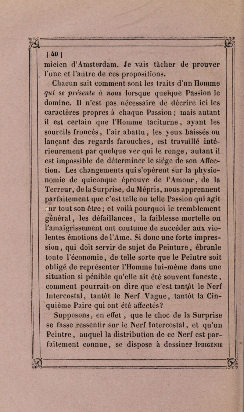 |40| micien d’Amsterdam. Je vais tâcher de prouver l’une et l’autre de ces propositions. Chacun sait comment sont les traits d’un Homme qui se présente à nous lorsque quelque Passion le domine. Il n’est pas nécessaire de décrire ici les caractères propres à chaque Passion ; mais autant il est certain que l’Homme taciturne, ayant les sourcils froncés , l’air abattu , les yeux baissés ou lançant des regards farouches, est travaillé inté¬ rieurement par quelque ver qui le ronge, autant il est impossible de déterminer le siège de son Affec¬ tion. Les changements qui s’opèrent Sur la physio¬ nomie de quiconque éprouve de l’Amour, de la Terreur, de la Surprise, du Mépris, nous apprennent parfaitement que c’est telle ou telle Passion qui agit :ur tout son être ; et voilà pourquoi le tremblement général, les défaillances, la faiblesse mortelle ou l’amaigrissement ont coutume de succéder aux vio¬ lentes émotions de l’Ame. Si donc une forte impres¬ sion , qui doit servir de sujet de Peinture, ébranle toute l’économie, de telle sorte que le Peintre soit obligé de représenter l’Homme lui-même dans une situation si pénible qu’elle ait été souvent funeste, comment pourrait-on dire que c’est tantôt le Nerf Intercostal, tantôt le Nerf Vague, tantôt la Cin¬ quième Paire qui ont été affectés? Supposons, en effet , que le choc de la Surprise se fasse ressentir sur le Nerf Intercostal, et qu’un Peintre , auquel la distribution de ce Nerf est par¬ faitement connue, se dispose à dessiner Iphigénie