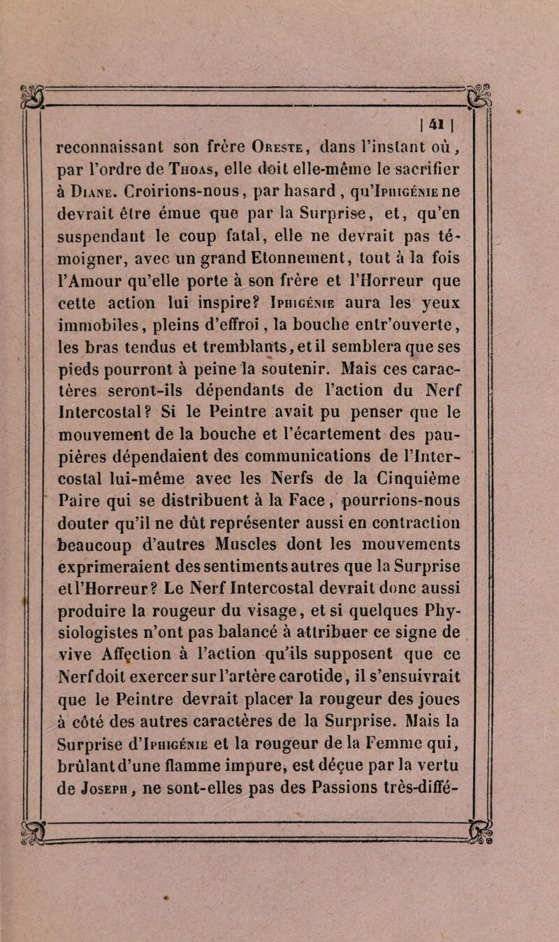 reconnaissant son frère Oreste, dans l’instant où, par l’ordre de Thoas, elle doit elle-même le sacrifier à Di ane. Croirions-nous, par hasard, qu’IpniGÉisiEne devrait être émue que par la Surprise, et, qu’en suspendant le coup fatal, elle ne devrait pas té¬ moigner, avec un grand Etonnement, tout à la fois l’Amour qu’elle porte à son frère et l’Horreur que cette action lui inspire? Iphigénie aura les yeux immobiles, pleins d’effroi, la bouche entr’ouverte, les bras tendus et tremblants, et il semblera que ses pieds pourront à peine la soutenir. Mais ces carac¬ tères seront-ils dépendants de l’action du Nerf Intercostal? Si le Peintre avait pu penser que le mouvement de la bouche et l’écartement des pau¬ pières dépendaient des communications de l’inter¬ costal lui-même avec les Nerfs de la Cinquième Paire qui se distribuent à la Face, pourrions-nous douter qu’il ne dût représenter aussi en contraction beaucoup d’autres Muscles dont les mouvements exprimeraient des sentiments autres que la Surprise ell’Horreur? Le Nerf Intercostal devrait donc aussi produire la rougeur du visage, et si quelques Phy¬ siologistes n’ont pas balancé à attribuer ce signe de vive Affçclion à l’action qu’ils supposent que ce Nerf doit exercer sur l’artère carotide, il s’ensuivrait que le Peintre devrait placer la rougeur des joues à côté des autres caractères de la Surprise. Mais la Surprise d’Iphigénie et la rougeur de la Femme qui, brûlant d’une flamme impure, est déçue par la vertu de Joseph, ne sont-elles pas des Passions très-diffé-