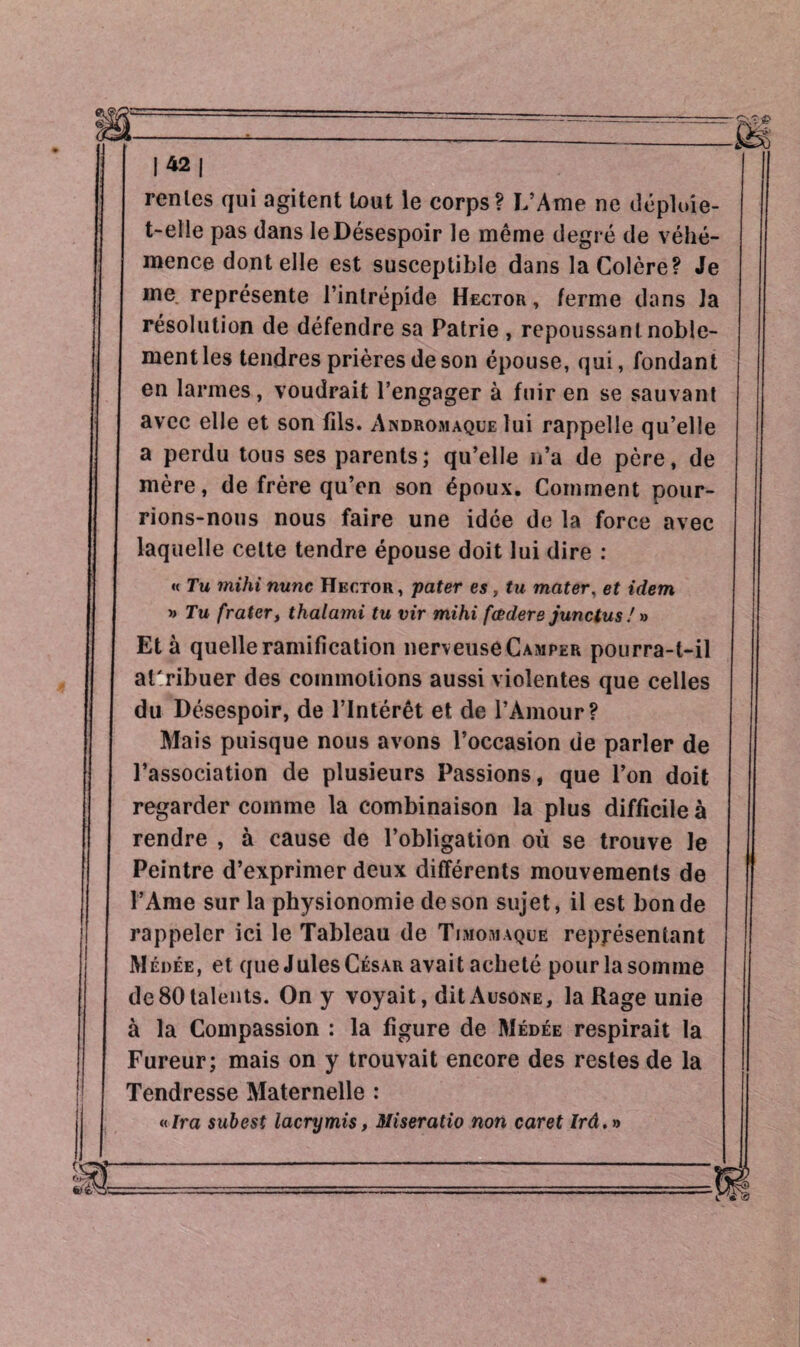 |42| renies qui agitent tout le corps? L’Ame ne déploie- t-elle pas dans le Désespoir le même degré de véhé¬ mence dont elle est susceptible dans la Colère? Je me représente l’intrépide Hector, ferme dans la résolution de défendre sa Patrie , repoussant noble¬ ment les tendres prières de son épouse, qui, fondant en larmes, voudrait l’engager à fuir en se sauvant avec elle et son fils. Andromaque lui rappelle qu’elle a perdu tous ses parents; qu’elle n’a de père, de mère, de frère qu’en son époux. Comment pour¬ rions-nous nous faire une idée de la force avec laquelle celte tendre épouse doit lui dire : « Tu mihi nunc Hector, pater es , tu mater, et idem » Tu [rater, thalami tu vir mihi fœdere junctus ! » Età quelle ramification nerveuse Camper pourra-t-il attribuer des commotions aussi violentes que celles du Désespoir, de l’Intérêt et de l’Amour? Mais puisque nous avons l’occasion de parler de l’association de plusieurs Passions, que l’on doit regarder comme la combinaison la plus difficile à rendre , à cause de l’obligation où se trouve le Peintre d’exprimer deux différents mouvements de l’Ame sur la physionomie de son sujet, il est bon de rappeler ici le Tableau de Timomaque représentant Médée, et que Jules César avait acheté pour la somme de80talents. On y voyait, ditAusoNE, la Rage unie à la Compassion : la figure de Médée respirait la Fureur; mais on y trouvait encore des restes de la Tendresse Maternelle : «Ira subest lacrymis, Miseratio non caret /rd.»
