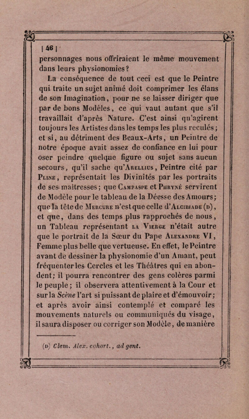 |46|' personnages nous offriraient le même mouvement dans leurs physionomies? La conséquence de tout ceci est que le Peintre qui traite un sujet animé doit comprimer les élans de son Imagination, pour ne se laisser diriger que par de bons Modèles, ce qui vaut autant que s’il travaillait d’après Nature. C’est ainsi qu’agirent toujours les Artistes dans les temps les plus reculés ; et si, au détriment des Beaux-Arts, un Peintre de notre époque avait assez de confiance en lui pour oser peindre quelque figure ou sujet sans aucun secours, qu’il sache qu’ARiauus, Peintre cité par Pline, représentait les Divinités parles portraits de ses-maîtresses; que Campaspe etPiiRYisé servirent de Modèle pour le tableau de la Déesse des Amours; que la tête de Mercure n’estque celle d’ALcmiADE (d) , et que, dans des temps plus rapprochés de nous, un Tableau représentant la Vierge n’était autre que le portrait de la Sœur du Pape Alexandre VI, Femme plus belle que vertueuse. En effet, le Peintre avant de dessiner la physionomie d’un Amant, peut fréquenter les Cercles et les Théâtres qui en abon¬ dent; il pourra rencontrer des gens colères parmi le peuple ; il observera attentivement à la Cour et sur la Scène l’art si puissant de plaire et d’émouvoir ; et après avoir ainsi contemplé et comparé les mouvements naturels ou communiqués du visage, il saura disposer ou corriger son Modèle, de manière (d) Clem. Alex, cohort., ad gent.