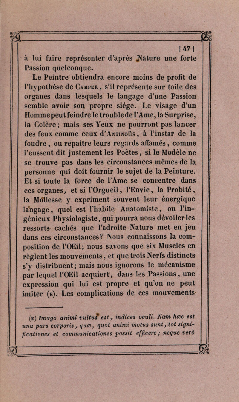 à lui faire représenter d’après JNature une forte Passion quelconque. Le Peintre obtiendra encore moins de profit de l’hypothèse de Camper , s’il représente sur toile des organes dans lesquels le langage d’une Passion semble avoir son propre siège. Le visage d’un Homme peut feindre le trouble de l’Ame, la Surprise, la Colère; mais ses Yeux ne pourront pas lancer des feux comme ceux d’ANTiNoüs, à l’instar de la foudre , ou repaître leurs regards affamés, comme l’eussent dit justement les Poètes, si le Modèle ne se trouve pas dans les circonstances mêmes de la personne qui doit fournir le sujet de la Peinture. Et si toute la force de l’Ame se concentre dans ces organes, et si l’Orgueil, l’Envie, la Probité, la Mollesse y expriment souvent leur énergique langage, quel est l’habile Anatomiste, ou l’in¬ génieux Physiologiste, qui pourra nous dévoiler les ressorts cachés que l’adroite Nature met en jeu dans ces circonstances? Nous connaissons la com¬ position de l’OEil; nous savons que six Muscles en règlent les mouvements, et que trois Nerfs distincts s’y distribuent; mais nous ignorons le mécanisme par lequel l’OEil acquiert, dans les Passions, une expression qui lui est propre et qu’on ne peut imiter (e). Les complications de ces mouvements (e) Imago animi vultus est, indices oculi. Nam hœc est una pars corporis, quce, quot animi motus sunt, tot signi¬ fications et communications possit effcere ; neque verò