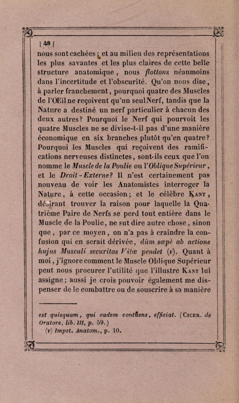 nous sont cachées ;^et au milieu des représentations les plus savantes et les plus claires de cette belle structure anatomique, nous flottons néanmoins dans l’incertitude et l’obscurité. Qu’on nous dise, à parler franchement, pourquoi quatre des Muscles j de l’OEilne reçoivent qu’un seulNerf, tandis que la Nature a destiné un nerf particulier à chacun des deux autres? Pourquoi le Nerf qui pourvoit les quatre Muscles ne se divise-t-il pas d’une manière économique en six branches plutôt qu’en quatre? Pourquoi les Muscles qui reçoivent des ramifi¬ cations nerveuses distinctes, sont-ils ceux que l’on nomme le Muscle de la Poulie ou P Oblique Supérieur, et le Droit - Externe? Il n’est certainement pas nouveau de voir les Anatomistes interroger la Nature, à cette occasion; et le célèbre Kant, délirant trouver la raison pour laquelle la Qua¬ trième Paire de Nerfs se perd tout entière dans le Muscle de la Poulie, ne sut dire autre chose , sinon que , par ce moyen , on n’a pas à craindre la con¬ fusion qui en serait dérivée, dùm sœpè ab actione hujus Museali securitas Vil ce pendet (f). Quant à moi, j’ignore comment le Muscle Oblique Supérieur peut nous procurer l’utilité que l’illustre Kant lui assigne; aussi je crois pouvoir également me dis¬ penser de le combattre ou de souscrire à sa manière est quisquam, qui eadem contiens, efficiat. (Cicer. de Oratore, lib. III, p. 59.) (f) Impet, Ânatom., p. 10.