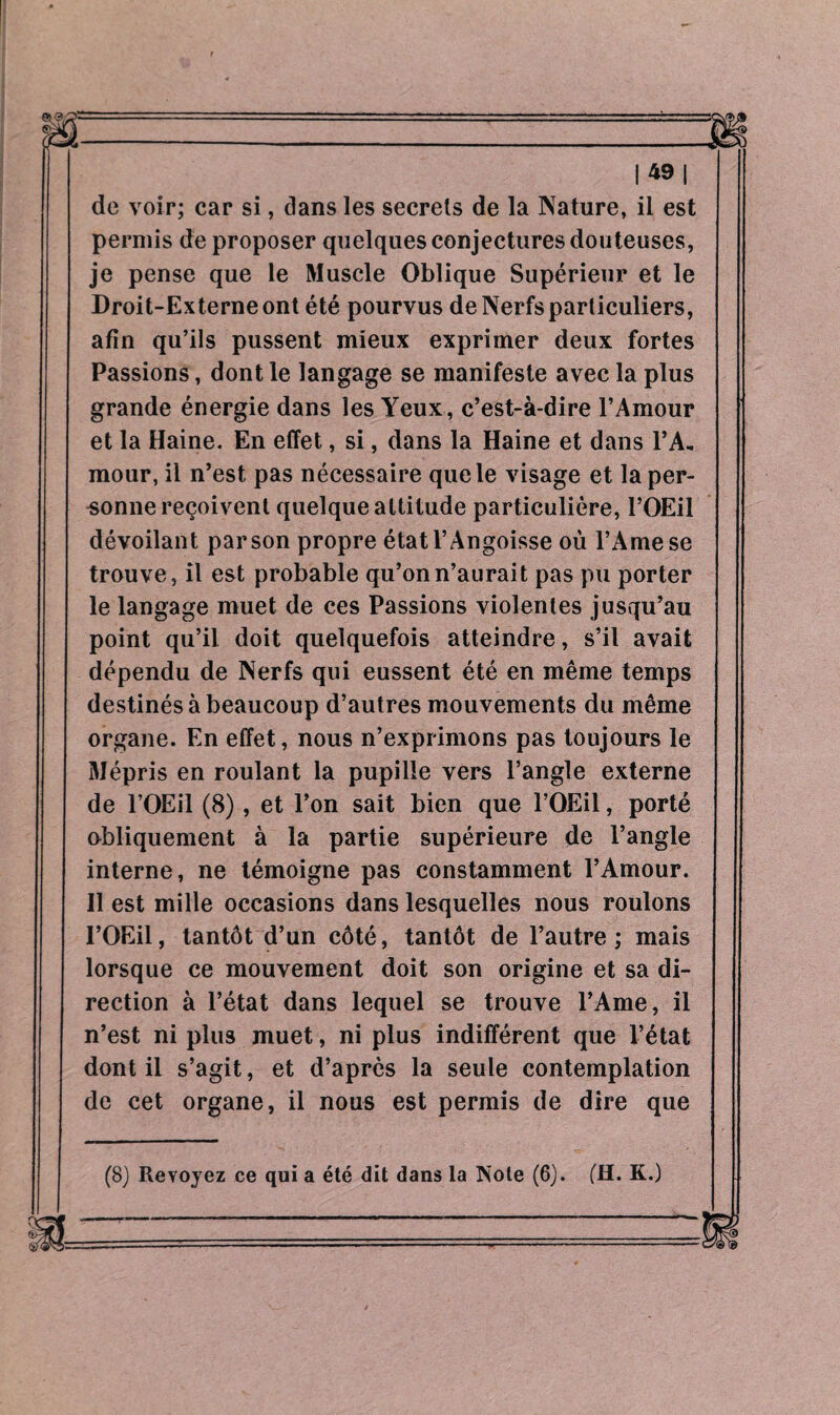 |49| de voir; car si, dans les secrets de la Nature, il est permis de proposer quelques conjectures douteuses, je pense que le Muscle Oblique Supérieur et le Droit-Externe ont été pourvus de Nerfs particuliers, afin qu’ils pussent mieux exprimer deux fortes Passions, dont le langage se manifeste avec la plus grande énergie dans les Yeux, c’est-à-dire l’Amour et la Haine. En effet, si, dans la Haine et dans l’A, mour, il n’est pas nécessaire que le visage et la per¬ sonne reçoivent quelque altitude particulière, l’OEil dévoilant par son propre état l’Angoisse où l’Arnese trouve, il est probable qu’on n’aurait pas pu porter le langage muet de ces Passions violentes jusqu’au point qu’il doit quelquefois atteindre, s’il avait dépendu de Nerfs qui eussent été en même temps destinés à beaucoup d’autres mouvements du même organe. En effet, nous n’exprimons pas toujours le Mépris en roulant la pupille vers l’angle externe de l’OEil (8), et l’on sait bien que l’OEil, porté obliquement à la partie supérieure de l’angle interne, ne témoigne pas constamment l’Amour. 11 est mille occasions dans lesquelles nous roulons I’OEil, tantôt d’un côté, tantôt de l’autre ; mais lorsque ce mouvement doit son origine et sa di¬ rection à l’état dans lequel se trouve l’Ame, il n’est ni plus muet, ni plus indifférent que l’état dont il s’agit, et d’après la seule contemplation de cet organe, il nous est permis de dire que (8) Revoyez ce qui a été dit dans la Note (6). (H. K.)