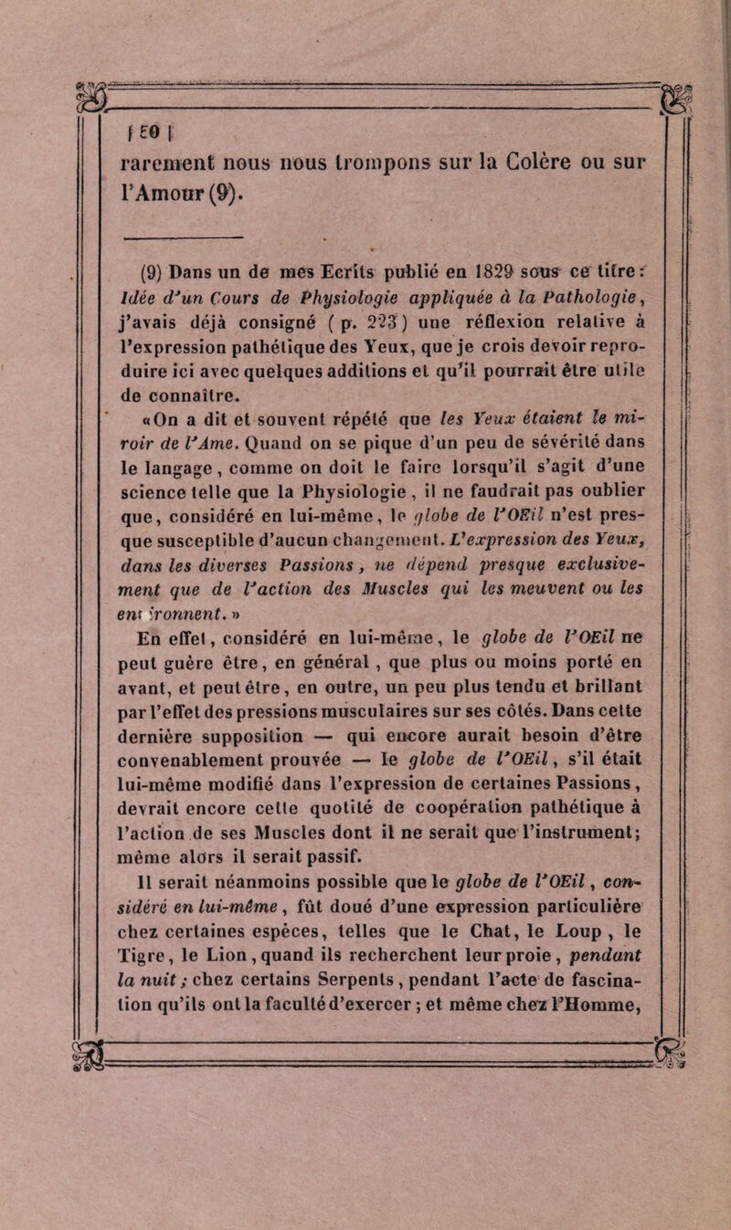 f £0 I rarement nous nous trompons sur la Colère ou sur l’Amour (9). (9) Dans un de mes Ecrits publié en 1829 sous ce titre : Idée dJun Cours de Physiologie appliquée à la Pathologie, j’avais déjà consigné ( p. 223 ) une réflexion relative à l’expression pathétique des Yeux, que je crois devoir repro¬ duire ici avec quelques additions et qu'il pourrait être utile de connaître. «On a dit et souvent répété que les Yeux étaient le mi¬ roir de VÀme. Quand on se pique d’un peu de sévérité dans le langage, comme on doit le faire lorsqu’il s’agit d’une science telle que la Physiologie , il ne faudrait pas oublier que, considéré en lui-même, le globe de VOEil n’est pres¬ que susceptible d’aucun changement. Vexpression des Yeux, dans les diverses Passions , ne dépend presque exclusive¬ ment que de l'action des Muscles qui les meuvent ou les ew ironnent. » En effet, considéré en lui-même, le globe de VOEil ne peut guère être, en général , que plus ou moins porté en avant, et peut être, en outre, un peu plus tendu et brillant par l’effet des pressions musculaires sur ses côtés. Dans celte dernière supposition — qui encore aurait besoin d’être convenablement prouvée — le globe de VOEil, s’il était lui-même modifié dans l’expression de certaines Passions, devrait encore cette quotité de coopération pathétique à l’action de ses Muscles dont il ne serait que l’instrument; même alors il serait passif. 11 serait néanmoins possible que le globe de VOEil, con¬ sidéré en lui-même , fût doué d’une expression particulière chez certaines espèces, telles que le Chat, le Loup, le Tigre, le Lion, quand ils recherchent leur proie, pendant la nuit ; chez certains Serpents , pendant l’acte de fascina¬ tion qu’ils ont la faculté d’exercer ; et même chez l'Homme,