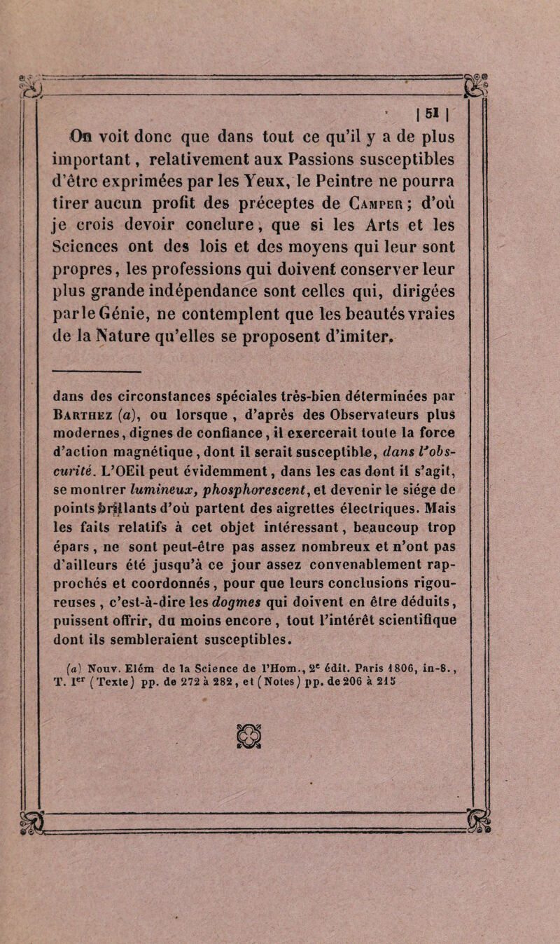 I * I si I On voit donc que dans tout ce qu’il y a de plus important, relativement aux Passions susceptibles d’être exprimées par les Yeux, le Peintre ne pourra tirer aucun profit des préceptes de Camper ; d’où je crois devoir conclure, que si les Arts et les Sciences ont des lois et des moyens qui leur sont propres, les professions qui doivent conserver leur plus grande indépendance sont celles qui, dirigées parle Génie, ne contemplent que les beautés vraies de la Nature qu’elles se proposent d’imiter. dans des circonstances spéciales très-bien déterminées par Barthez (a), ou lorsque , d’après des Observateurs plus modernes, dignes de confiance, il exercerait toute la force d’action magnétique , dont il serait susceptible, dans l'obs¬ curité. L’OEil peut évidemment, dans les cas dont il s’agit, se montrer lumineux, phosphorescent, et devenir le siège de points brillants d’où partent des aigrettes électriques. Mais les faits relatifs à cet objet intéressant, beaucoup trop épars , ne sont peut-être pas assez nombreux et n’ont pas d’ailleurs été jusqu’à ce jour assez convenablement rap¬ prochés et coordonnés , pour que leurs conclusions rigou¬ reuses , c’est-à-dire les dogmes qui doivent en être déduits, puissent offrir, du moins encore , tout l’intérêt scientifique dont ils sembleraient susceptibles. (a) Nouv. Elém de la Science de l’Hom., 2e édit. Paris 1806, in-8., T. 1er (Texte) pp. de 272 à 282, et (Notes) pp. de206 à 215