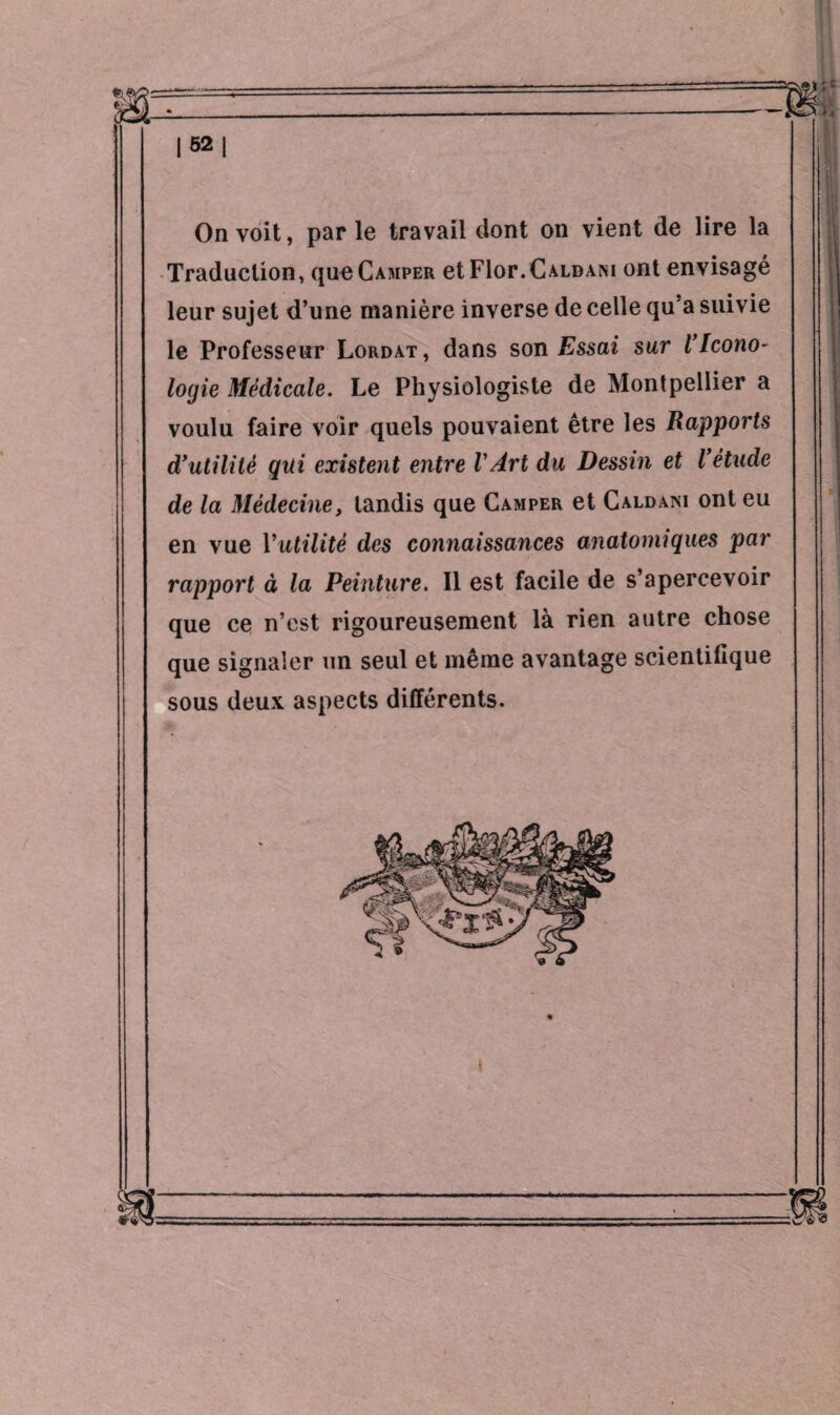 I sa | On voit, parle travail dont on vient de lire la Traduction, que Camper et Fior.Caldani ont envisagé leur sujet d’une manière inverse de celle qu a suivie le Professeur Lordat, dans son Essai sur VIcono¬ logie Médicale. Le Physiologiste de Montpellier a voulu faire voir quels pouvaient être les Rapports d’utili lé qui existent entre l'Art du Dessin et l’étude de la Médecine, tandis que Camper et Caldani ont eu en vue Yutilité des connaissances anatomiques par rapport à la Peinture. Il est facile de s’apercevoir que ce n’est rigoureusement là rien autre chose que signaler un seul et même avantage scientifique sous deux aspects différents.