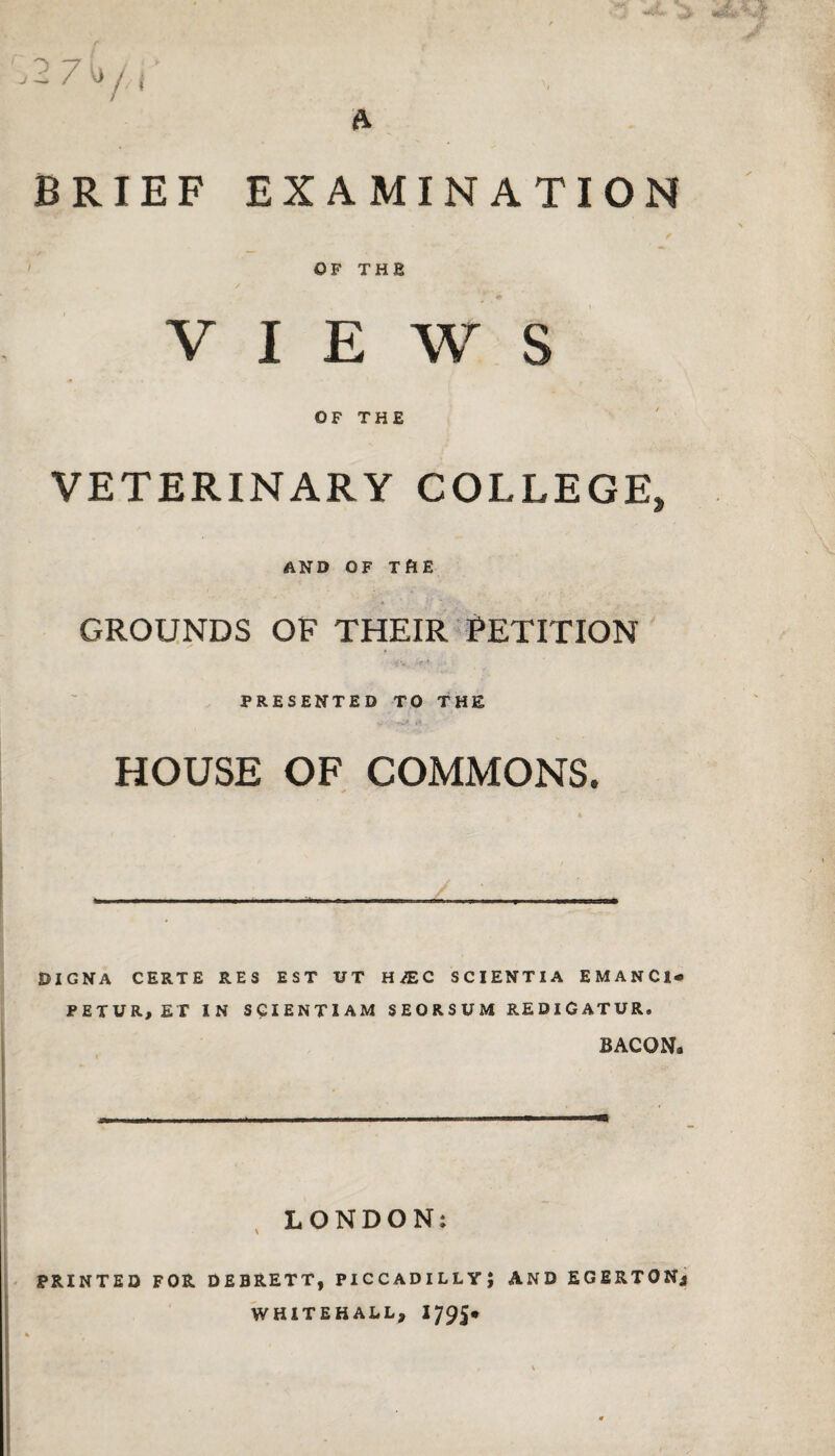 2 7 C / j BRIEF EXAMINATION / OF THE VIEWS OF THE VETERINARY COLLEGE, AND OF THE GROUNDS OF THEIR PETITION PRESENTED TO THE HOUSE OF COMMONS. 0IGNA CERTE RES EST UT H£C SCIENTIA EMANCl- PETUR, ET IN SGIENTIAM SEORSUM REDlGATUR. BACON. LONDON; PRINTED FOR DEBRETT, PICCADILLY} AND EGERTONj WHITEHALL, 1795*